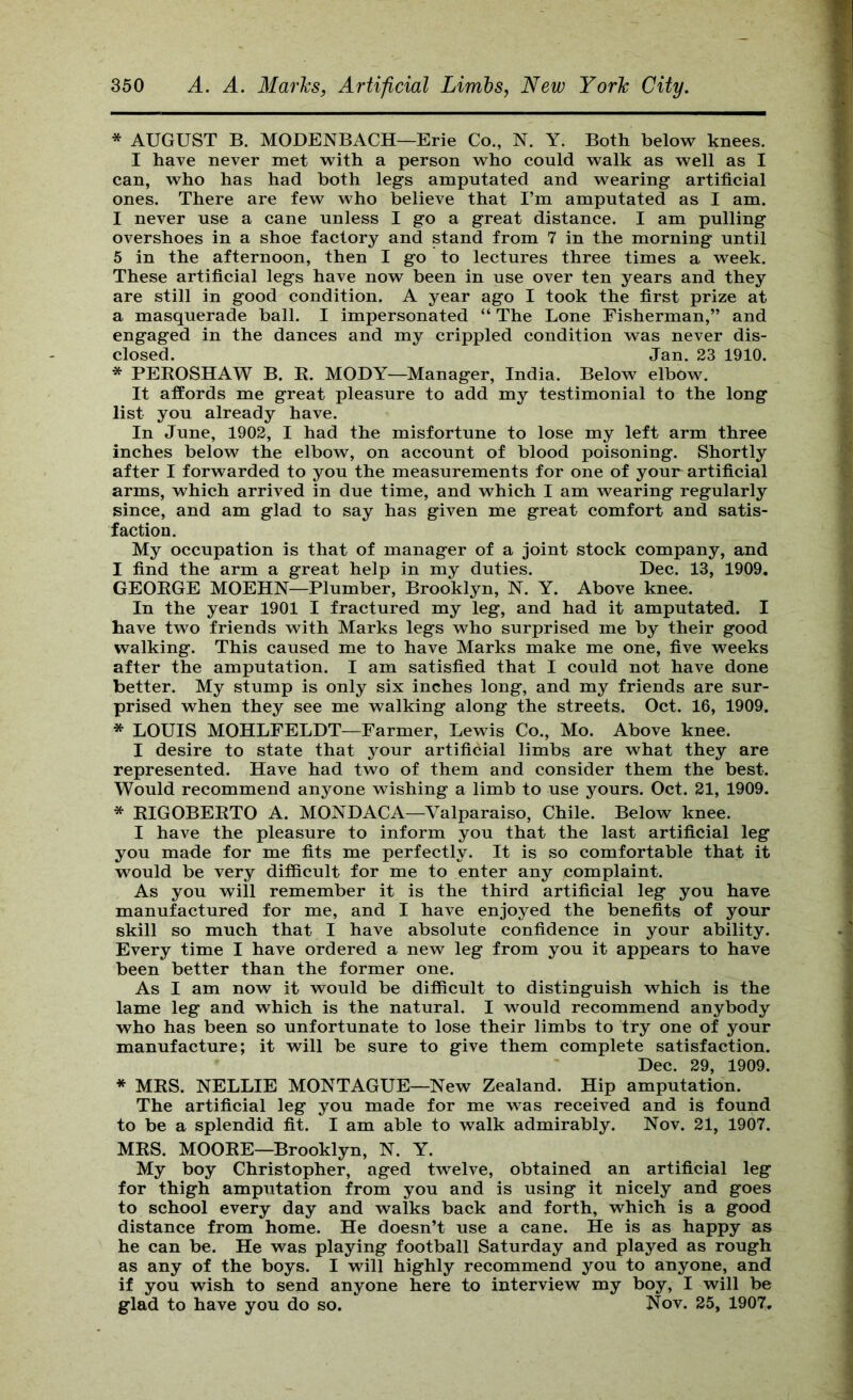 * AUGUST B. MODENBACH—Erie Co., N. Y. Both below knees. I have never met with a person who could walk as well as I can, who has had both legs amputated and wearing artificial ones. There are few who believe that I’m amputated as I am. I never use a cane unless I go a great distance. I am pulling overshoes in a shoe factory and stand from 7 in the morning until 5 in the afternoon, then I go to lectures three times a week. These artificial legs have now been in use over ten years and they are still in good condition. A year ago I took the first prize at a masquerade ball. I impersonated “ The Lone Fisherman,” and engaged in the dances and my crippled condition was never dis- closed. Jan. 23 1910. * PEROSHAW B. R. MODY—Manager, India. Below elbow. It affords me great pleasure to add my testimonial to the long list you already have. In June, 1902, I had the misfortune to lose my left arm three inches below the elbow, on account of blood poisoning. Shortly after I forwarded to you the measurements for one of your artificial arms, which arrived in due time, and which I am wearing regularly since, and am glad to say has given me great comfort and satis- faction. My occupation is that of manager of a joint stock company, and I find the arm a great help in my duties. Dec. 13, 1909, GEORGE MOEHN—Plumber, Brooklyn, N. Y. Above knee. In the year 1901 I fractured my leg, and had it amputated. I have two friends with Marks legs who surprised me by their good walking. This caused me to have Marks make me one, five weeks after the amputation. I am satisfied that I could not have done better. My stump is only six inches long, and my friends are sur- prised when they see me walking along the streets. Oct. 16, 1909. * LOUIS MOHLFELDT—Farmer, Lewis Co., Mo. Above knee. I desire to state that your artificial limbs are what they are represented. Have had two of them and consider them the best. Would recommend anyone wishing a limb to use yours. Oct. 21, 1909. * RIGOBERTO A. MONDACA—Valparaiso, Chile. Below knee. I have the pleasure to inform you that the last artificial leg you made for me fits me perfectly. It is so comfortable that it would be very difficult for me to enter any complaint. As you will remember it is the third artificial leg you have manufactured for me, and I have enjoyed the benefits of your skill so much that I have absolute confidence in your ability. Every time I have ordered a new leg from you it appears to have been better than the former one. As I am now it would be difficult to distinguish which is the lame leg and which is the natural. I would recommend anybody who has been so unfortunate to lose their limbs to try one of your manufacture; it will be sure to give them complete satisfaction. Dec. 29, 1909. * MRS. NELLIE MONTAGUE—New Zealand. Hip amputation. The artificial leg you made for me was received and is found to be a splendid fit. I am able to walk admirably. Nov. 21, 1907. MRS. MOORE—Brooklyn, N. Y. My boy Christopher, aged twelve, obtained an artificial leg for thigh amputation from you and is using it nicely and goes to school every day and walks back and forth, which is a good distance from home. He doesn’t use a cane. He is as happy as he can be. He was playing football Saturday and played as rough as any of the boys. I will highly recommend you to anyone, and if you wish to send anyone here to interview my boy, I will be glad to have you do so. Nov. 25, 1907,
