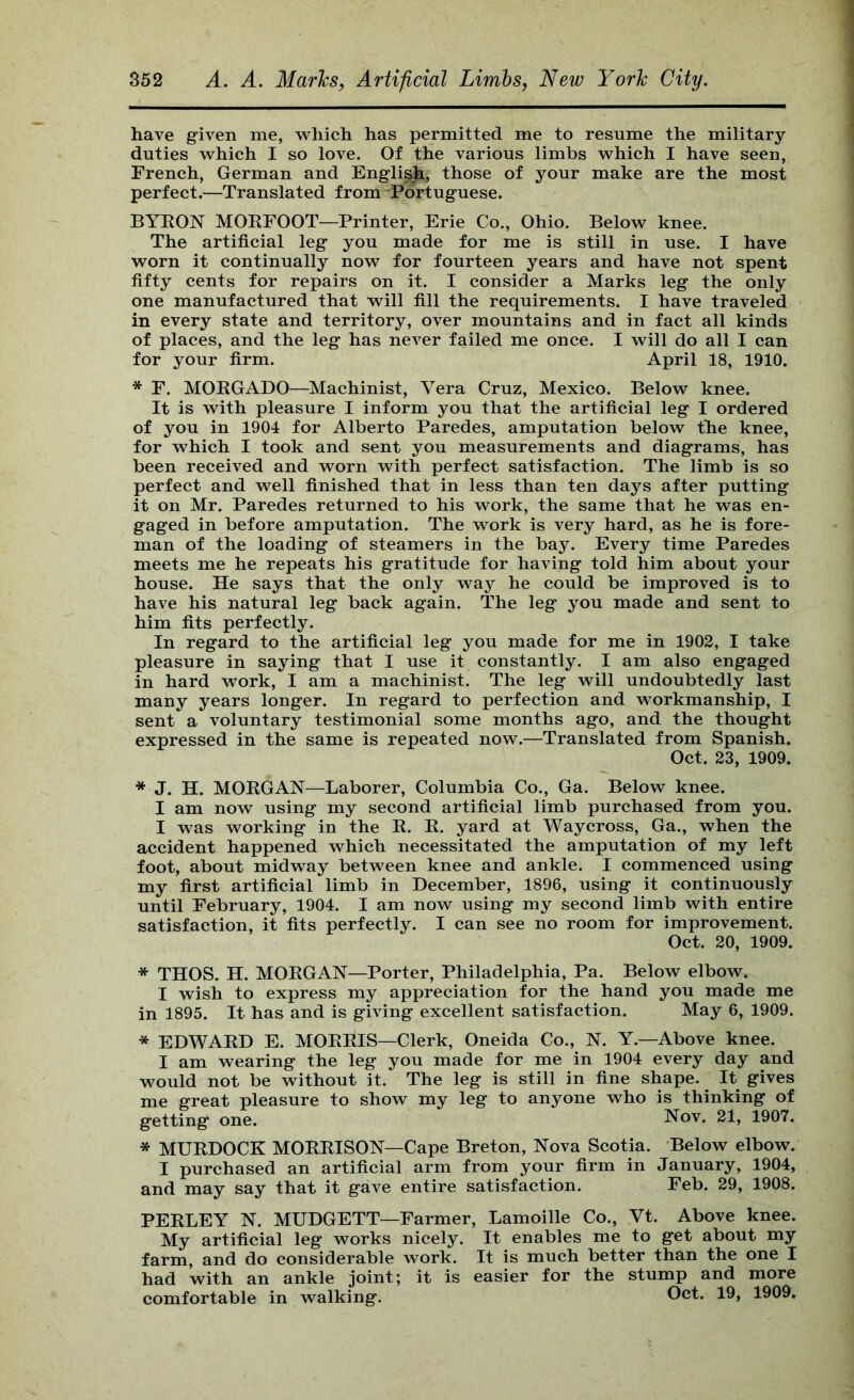 have given me, which has permitted me to resume the military duties which I so love. Of the various limbs which I have seen, French, German and Engli^, those of your make are the most perfect.—Translated from Portuguese. BYEON MOEFOOT—Printer, Erie Co., Ohio. Below knee. The artificial leg you made for me is still in use. I have worn it continually now for fourteen years and have not spent fifty cents for repairs on it. I consider a Marks leg the only one manufactured that will fill the requirements. I have traveled in every state and territory, over mountains and in fact all kinds of places, and the leg has never failed me once. I will do all I can for your firm. April 18, 1910. * F. MOEGADO—Machinist, Vera Cruz, Mexico. Below knee. It is with pleasure I inform you that the artificial leg I ordered of you in 1904 for Alberto Paredes, amputation below the knee, for which I took and sent you measurements and diagrams, has been received and worn with perfect satisfaction. The limb is so perfect and well finished that in less than ten days after putting it on Mr. Paredes returned to his work, the same that he was en- gaged in before amputation. The work is very hard, as he is fore- man of the loading of steamers in the bay. Every time Paredes meets me he repeats his gratitude for having told him about your house. He says that the only way he could be improved is to have his natural leg back again. The leg you made and sent to him fits perfectly. In regard to the artificial leg you made for me in 1902, I take pleasure in saying that I use it constantly. I am also engaged in hard work, I am a machinist. The leg will undoubtedly last many years longer. In regard to perfection and workmanship, I sent a voluntary testimonial some months ago, and the thought expressed in the same is repeated now.—Translated from Spanish. Oct. 23, 1909. * J. H. MOEGAN—Laborer, Columbia Co., Ga. Below knee. I am now using my second artificial limb purchased from you. I was working in the E. E. yard at Waycross, Ga., when the accident happened which necessitated the amputation of my left foot, about midway between knee and ankle. I commenced using my first artificial limb in December, 1896, using it continuously until February, 1904. I am now using my second limb with entire satisfaction, it fits perfectly. I can see no room for improvement. Oct. 20, 1909. * THOS. H. MOEGAN—Porter, Philadelphia, Pa. Below elbow. I wish to express my appreciation for the hand you made me in 1895. It has and is giving excellent satisfaction. May 6, 1909. * EDWAED E. MOEEIS—Clerk, Oneida Co., N. Y.—Above knee. I am wearing the leg you made for me in 1904 every day and would not be without it. The leg is still in fine shape. It gives me great pleasure to show my leg to anyone who is thinking of getting one. Nov. 21, 1907. * MUEDOCK MOEEISON—Cape Breton, Nova Scotia. Below elbow. I purchased an artificial arm from your firm in January, 1904, and may say that it gave entire satisfaction. Feb. 29, 1908. PEELEY N. MUDGETT—Farmer, Lamoille Co., Vt. Above knee. My artificial leg works nicely. It enables me to get about my farm, and do considerable work. It is much better than the one I had with an ankle joint; it is easier for the stump and more comfortable in walking. Oct. 19, 1909,