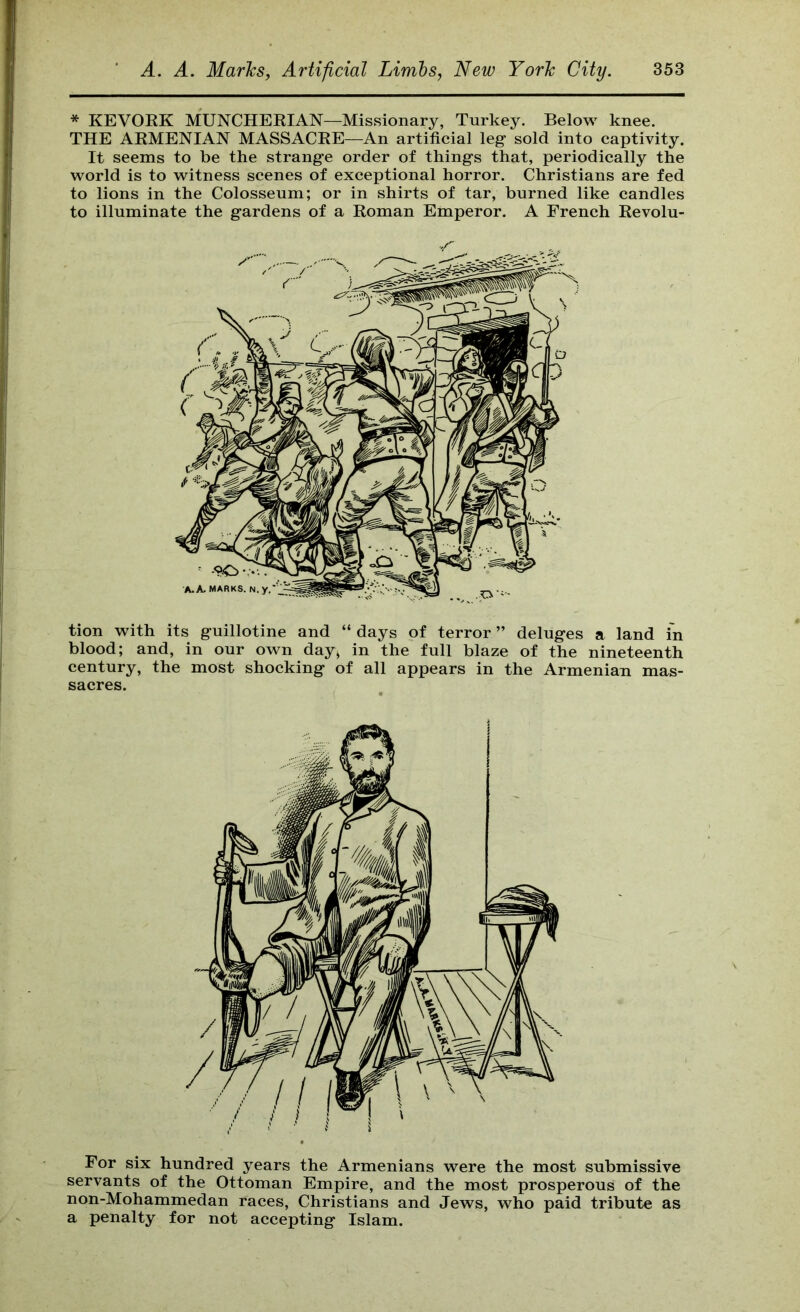 * KEVORK MUNCHERIAN—Missionary, Turkey. Below knee. THE ARMENIAN MASSACRE—An artificial leg- sold into captivity. It seems to be the strang-e order of things that, periodically the world is to witness scenes of exceptional horror. Christians are fed to lions in the Colosseum; or in shirts of tar, burned like candles to illuminate the gardens of a Roman Emperor. A French Revolu- tion with its guillotine and “ days of terror ” deluges a land in blood; and, in our own day> in the full blaze of the nineteenth century, the most shocking of all appears in the Armenian mas- sacres. servants of the Ottoman Empire, and the most prosperous of the non-Mohammedan races, Christians and Jews, who paid tribute as a penalty for not accepting Islam.