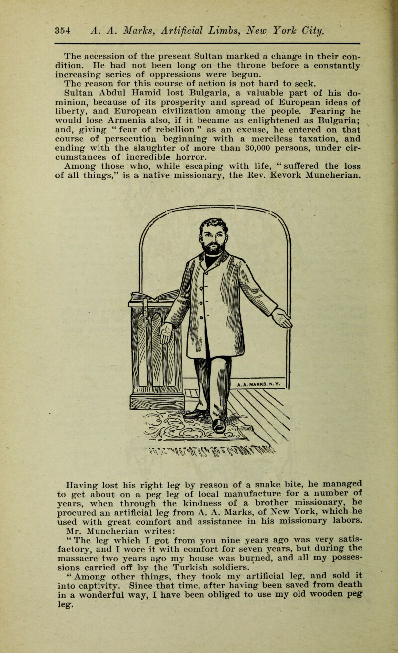 The accession of the present Sultan marked a change in their con- dition. He had not been long’ on the throne before a constantly increasing series of oppressions were begun. The reason for this course of action is not hard to seek. Sultan Abdul Hamid lost Bulgaria, a valuable part of his do- minion, because of its prosperity and spread of European ideas of liberty, and European civilization among the people. Fearing he would lose Armenia also, if it became as enlightened as Bulgaria; and, giving “ fear of rebellion ” as an excuse, he entered on that course of persecution beginning with a merciless taxation, and ending with the slaughter of more than 30,000 persons, under cir- cumstances of incredible horror. Among those who, while escaping with life, “ suffered the loss of all things,” is a native missionary, the Eev. Kevork Muncherian. Having lost his right leg by reason of a snake bite, he managed to get about on a peg leg of local manufacture for a number of years, when through the kindness of a brother missionary, he procured an artificial leg from A. A. Marks, of New York, which he used with great comfort and assistance in his missionary labors. Mr. Muncherian writes: “ The leg which I got from you nine years ago was very satis- factory, and I wore it with comfort for seven years, but during the massacre two years ago my house was burned, and all my posses- sions carried off by the Turkish soldiers. “ Among other things, they took my artificial leg, and sold it into captivity. Since that time, after having been saved from death in a wonderful way, I have been obliged to use my old wooden peg leg.