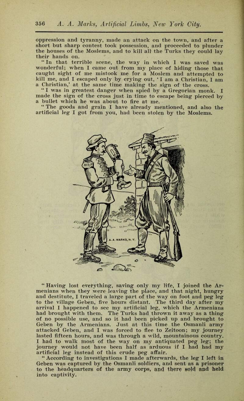 oppression and tyranny, made an attack on the town, and after a short but sharp contest took possession, and proceeded to plunder the houses of the Moslems, and to kill all- the Turks they could lay their hands on. “ In that terrible scene, the way in which I was saved was wonderful; when I came out from my place of hiding- those that caug-ht sight of me mistook me for a Moslem and attempted to kill me, and I escaped only by crying out, ‘ I am a Christian, I am a Christian,’ at the same time making the sign of the cross. “ I was in greatest danger when spied by a Gregorian monk. I made the sign of the cross just in time to escape being pierced by a bullet which he was about to fire at me. “ The goods and grain I have already mentioned, and also the artificial leg I got from you, had been stolen by the Moslems. “ Having lost everything, saving only my life, I joined the Ar- menians when they were leaving the place, and that night, hungry and destitute, I traveled a large part of the way on foot and peg leg to the village Geben, five hours distant. The third day after my arrival I happened to see my artificial leg, which the Armenians had brought with them. The Turks had thrown it away as a thing of no possible use, and so it had been picked up and brought to Geben by the Armenians. Just at this time the Osmanli army attacked Geben, and I was forced to fiee to Zeitoon; my journey lasted fifteen hours, and was through a wild, mountainous country. I had to walk most of the way on my antiquated peg leg; the journey would not have been half as arduous if I had had my artificial leg instead of this crude peg affair. “ According to investigations I made afterwards, the leg I left in Geben was captured by the Osmanli soldiers, and sent as a prisoner to the headquarters of the army corps, and there jsold and held into captivity.