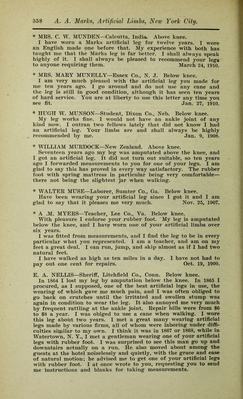 * MES. C. W. MUNDEN—Calcutta, India. Above knee. I have vs^orn a Marks artificial leg- for twelve years. I wore an English made one before that. My experience with both has taught me that the Marks leg is far better. I shall always speak highly of it. I shall always be pleased to recommend your legs to anyone requiring them. March 24, 1910. * MRS. MARY MUNELLY—Essex Co., N. J. Below knee. I am very much pleased with the artificial leg you made for me ten years ago. I go around and do not use any cane and the leg is stiH in good condition, although it has seen ten years of hard service. You are at liberty to use this letter any time you see fit. * Jan. 27, 1910. * HUGH W. MUNSON—Student, Dixon Co., Neb. Below knee. My leg works fine. I would not have an ankle joint of any kind now. I outran two fellows lately that did not know I had an artificial leg. Your limbs are and shall always be highly recommended by me. Jan. 9, 1908. * WILLIAM MURDOCK—New Zealand. Above knee. Seventeen years ago my leg was amputated above the knee, and I got an artificial leg. It did not turn out suitable, so ten years ago I forwarded measurements to you for one of your legs. I am glad to say this has proved in every way satisfactory. The rubber foot with spring mattress in particular being very comfortable— there not being the slightest jar when walking. * WALTER MUSE—Laborer, Sumter Co., Ga. Below knee. Have been wearing your artificial leg since I got it and I am glad to say that it pleases me very much. Nov. 25, 1907. * A .M. MYERS—Teacher, Lee Co., Va. Below knee. With pleasure I endorse your rubber foot. ’ My leg is amputated below the knee, and I have worn one of your artificial limbs over six years. I was fitted from measurements, and I find the leg to be in every particular what you represented. I am a teacher, and am on my feet a great deal. I can run, jump, and skip almost as if I had two natural feet. I have walked as high as ten miles in a day. I have not had to pay out one cent for repairs. Oct. 19, 1909. E. A. NELLIS—Sheriff, Litchfield Co., Conn. Below knee. In 1864 I lost my leg by amputation below the knee. In 1865 I procured, as I supposed, one of the best artificial legs in use, the wearing of which gave me much pain, and I was often obliged to go back on crutches until the irritated and swollen stump was again in condition to wear the leg. It also annoyed me very much by frequent rattling at the ankle joint. Repair bills were from $6 to $8 a year. I was oblged to use a cane when walking. I wore this leg about two years. I met a great many wearing artificial legs made by various firms, all of whom were laboring under diffi- culties similar to my own. I think it was in 1867 or 1868, while in Watertown, N. Y., I met a gentleman wearing one of your artificial legs with rubber foot. I was surprised to see this man go up and downstairs actually on a run. He. also moved about among the guests at the hotel noiselessly and quietly, with the grace and ease of natural motion; he advised me to get one of your artificial legs with rubber foot. I at once wrote to you, requesting you to send me instructions and blanks for taking measurements.