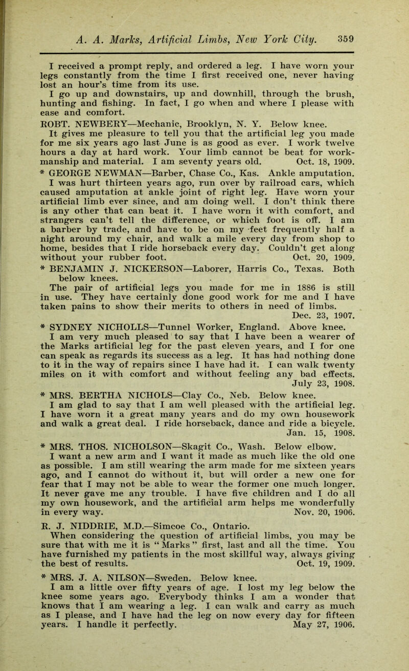 I received a prompt reply, and ordered a leg. I have Avorn your legs constantly from the time I first received one, never having lost an hour’s time from its use. I go up and downstairs, up and downhill, through the brush, hunting and fishing. In fact, I go when and where I please with ease and comfort. KOBT. NEWBERY—Mechanic, Brooklyn, N. Y. Below knee. It gives me pleasure to tell you that the artificial leg you made for me six years ago last June is as good as ever. I work twelve hours a day at hard work. Your limb cannot be beat for work- manship and material. I am seventy years old. Oct. 18, 1909. * GEORGE NEWMAN—Barber, Chase Co., Kas. Ankle amputation. I was hurt thirteen years ago, run over by railroad cars, which caused amputation at ankle joint of right leg. Have worn your artificial limb ever since, and am doing well. I don’t think there is any other that can beat it. I have worn it with comfort, and strangers can’t tell the difference, or which foot is off. I am a barber by trade, and have to be on my feet frequently half a night around my chair, and walk a mile every day from shop to home, besides that I ride horseback every day. Couldn’t get along without your rubber foot. Oct. 20, 1909. * BENJAMIN J. NICKERSON—Laborer, Harris Co., Texas. Both below knees. The pair of artificial legs you made for me in 1886 is still in use. They have certainly done good work for me and I have taken pains to show their merits to others in need of limbs. Dec. 23, 1907. * SYDNEY NICHOLLS—Tunnel Worker, England. Above knee. I am very much pleased to say that I have been a wearer of the Marks artificial leg for the past eleven years, and I for one can speak as regards its success as a leg. It has had nothing done to it in the way of repairs since I have had it. I can walk twenty miles on it with comfort and without feeling any bad effects. July 23, 1908. * MRS. BERTHA NICHOLS—Clay Co., Neb. Below knee. I am glad to say that I am well pleased with the artificial leg. I have worn it a great many years and do my own housework and walk a great deal. I ride horseback, dance and ride a bicycle. Jan. 15, 1908. * MRS. THOS. NICHOLSON—Skagit Co., Wash. Below elbow. I want a new arm and I want it made as much like the old one as possible. I am still wearing the arm made for me sixteen years ago, and I cannot do without it, but will order a new one for fear that I may not be able to wear the former one much longer. It never gave me any trouble. I have five children and I do all my own housework, and the artificial arm helps me wonderfully in every way. Nov. 20, 1906. R. J. NIDDRIE, M.D.—Simcoe Co., Ontario. When considering the question of artificial limbs, you may be sure that with me it is “ Marks ” first, last and all the time. You have furnished my patients in the most skillful way, always giving the best of results. Oct. 19, 1909. * MRS. J. A. NILSON—Sweden. Below knee. I am a little over fifty years of age. I lost my leg below the knee some years ago. Everybody thinks I am a wonder that knows that I am wearing a leg. I can walk and carry as much as I please, and I have had the leg on now every day for fifteen years. I handle it perfectly. May 27, 1906.