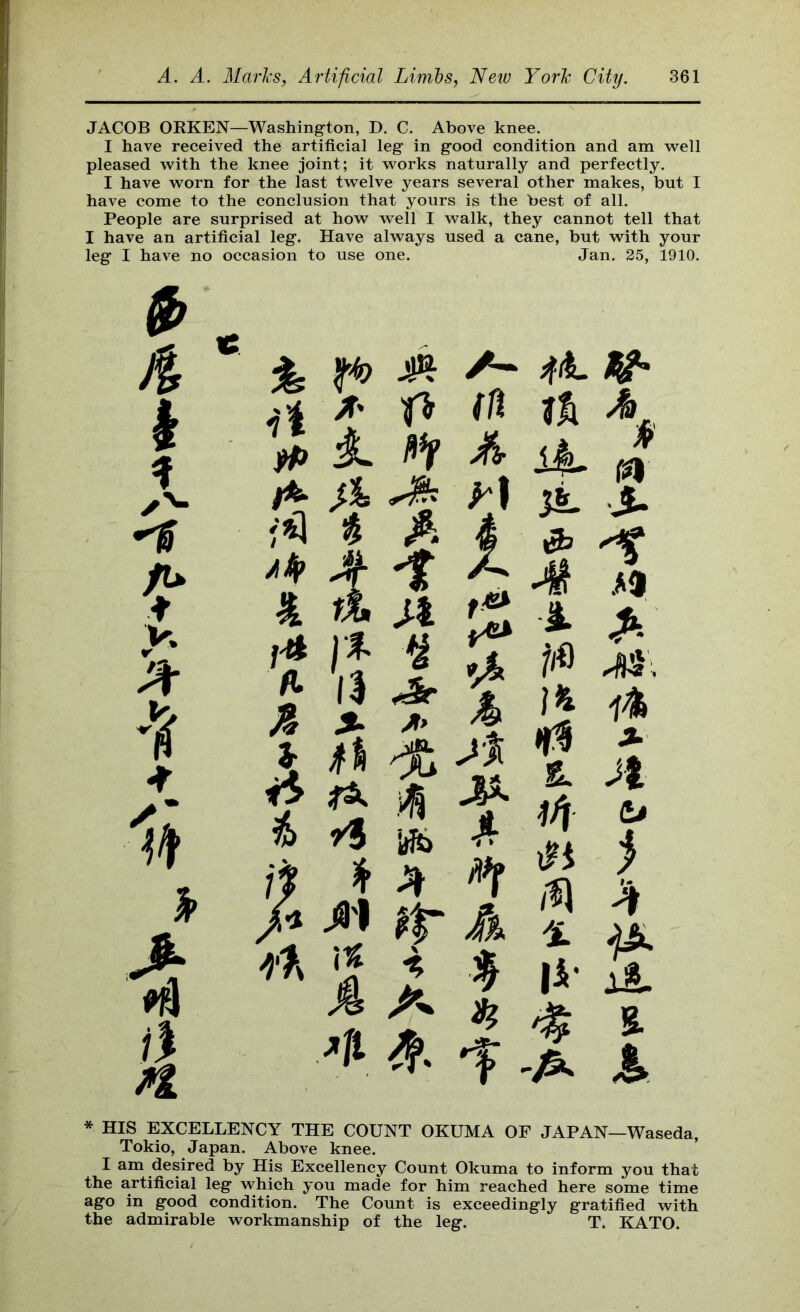 JACOB OKKEN—Washington, D. C. Above knee. I have received the artificial leg in good condition and am -well pleased with the knee joint; it works naturally and perfectly. I have worn for the last twelve years several other makes, but I have come to the conclusion that yours is the best of all. People are surprised at how well I walk, they cannot tell that I have an artificial leg. Have always used a cane, but with your leg I have no occasion to use one. Jan. 25, 1910. A- HA p m fii A k St A A. it i n k A t JP. jt tu >1 t* 1)^ n A it \ A 'L W % A 'A * HIS EXCELLENCY THE COUNT OKUMA OF JAPAN—Waseda, Tokio, Japan. Above knee. I am desired by His Excellency Count Okuma to inform you that the artificial leg which you made for him reached here some time ago in good condition. The Count is exceedingly gratified with the admirable workmanship of the leg. T. KATO.