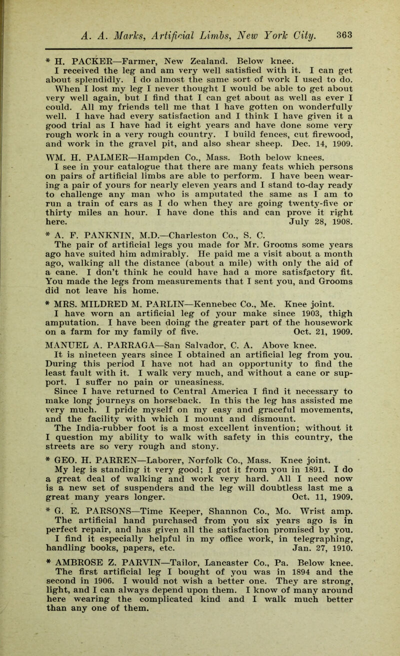 * H. PACKEE—Farmer, New Zealand. Below knee. I received the leg’ and am very well satisfied with it. I can g’et about splendidly. I do almost the same sort of work I used to do. When I lost my leg- I never thought I would be able to get about very well again, but I find that I can get about as well as ever I could. All my friends tell me that I have gotten on wonderfully well. I have had every satisfaction and I think I have given it a good trial as I have had it eight years and have done some very rough work in a very rough country. I build fences, cut firewood, and work in the gravel pit, and also shear sheep. Dec. 14, 1909. WM. H. PALMEE—Hampden Co., Mass. Both below knees. I see in your catalogue that there are many feats which persons on pairs of artificial limbs are able to perform. I have been wear- ing a pair of yours for nearly eleven years and I stand to-day ready to challenge any man who is amputated the same as I am to run a train of cars as I do when they are going twenty-five or thirty miles an hour. I have done this and can prove it right here. July 28, 1908. * A. F. PANKNIN, M.D.—Charleston Co., S. C. The pair of artificial legs you made for Mr. Grooms some years ago have suited him admirably. He paid me a visit about a month ago, walking all the distance (about a mile) with only the aid of a cane. I don’t think he could have had a more satisfactory fit. You made the legs from measurements that I sent you, and Grooms did not leave his home. * MES. MILDEED M. PAELIN—Kennebec Co., Me. Knee joint. I have worn an artificial leg of your make since 1903, thigh amputation. I have been doing the greater part of the housework on a farm for my family of five. Oct. 21, 1909. MANUEL A. PAEEAGA—San Salvador, C. A. Above knee. It is nineteen years since I obtained an artificial leg from you. During this period I have not had an opportunity to find the least fault with it. I walk very much, and without a cane or sup- port. I suffer no pain or uneasiness. Since I have returned to Central America I find it necessary to make long journeys on horseback. In this the leg has assisted me very much. I pride myself on my easy and graceful movements, and the facility with which I mount and dismount. The India-rubber foot is a most excellent invention; without it I question my ability to walk with safety in this country, the streets are so very rough and stony. * GEO. H. PAEEEN—Laborer, Norfolk Co., Mass. Knee joint. My leg is standing it very good; I got it from you in 1891. I do a great deal of walking and work very hard. All I need now is a new set of suspenders and the leg will doubtless last me a great many years longer. Oct. 11, 1909. * G. E. PAESONS—Time Keeper, Shannon Co., Mo. Wrist amp. The artificial hand purchased from you six years ago is in perfect repair, and has given all the satisfaction promised by you. I find it especially helpful in my office work, in telegraphing, handling books, papers, etc. Jan. 27, 1910. * AMBEOSE Z. PAEVIN—Tailor, Lancaster Co., Pa. Below knee. The first artificial leg I bought of you was in 1894 and the second in 1906. I would not wish a better one. They are strong, light, and I can always depend upon them. I know of many around here wearing the complicated kind and I walk much better than any one of them.