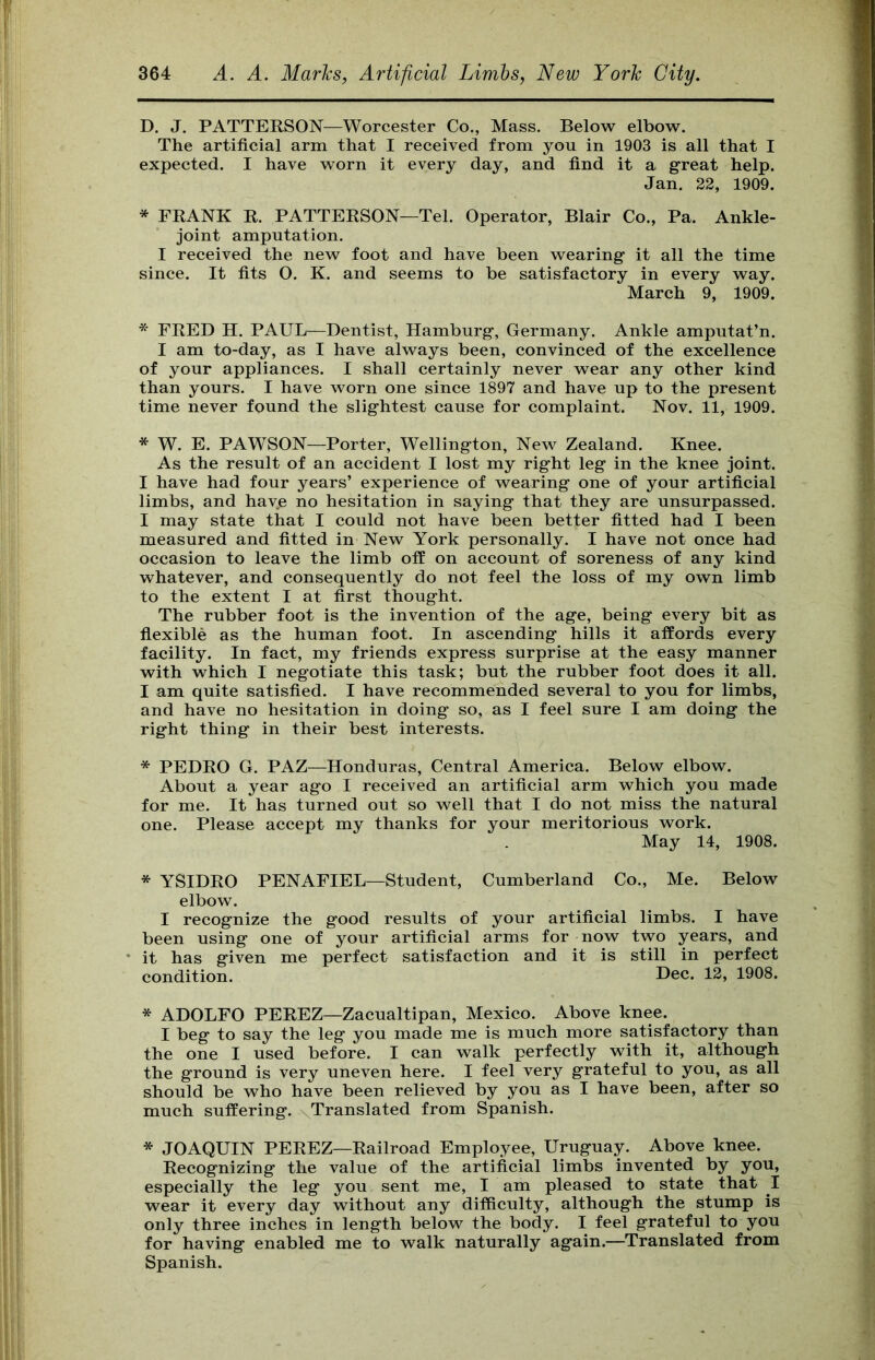 D. J. PATTERSON—Worcester Co,, Mass. Below elbow. The artificial arm that I received from you in 1903 is all that I expected. I have worn it every day, and find it a great help. Jan. 22, 1909. * FRANK R. PATTERSON—Tel. Operator, Blair Co., Pa. Ankle- joint amputation. I received the new foot and have been wearing it all the time since. It fits O. K. and seems to be satisfactory in every way. March 9, 1909. * FRED H. PAUL—Dentist, Hamburg, Germany. Ankle amputat’n. I am to-day, as I have always been, convinced of the excellence of your appliances. I shall certainly never wear any other kind than yours. I have worn one since 1897 and have up to the present time never found the slightest cause for complaint. Nov. 11, 1909. * W. E. PAWSON—Porter, Wellington, New Zealand. Knee. As the result of an accident I lost my right leg in the knee joint. I have had four years’ experience of wearing one of your artificial limbs, and have no hesitation in saying that they are unsurpassed. I may state that I could not have been better fitted had I been measured and fitted in New York personally. I have not once had occasion to leave the limb off on account of soreness of any kind whatever, and consequently do not feel the loss of my own limb to the extent I at first thought. The rubber foot is the invention of the age, being every bit as fiexible as the human foot. In ascending hills it affords every facility. In fact, my friends express surprise at the easy manner with which I negotiate this task; but the rubber foot does it all. I am quite satisfied. I have recommended several to you for limbs, and have no hesitation in doing so, as I feel sure I am doing the right thing in their best interests. * PEDRO G. PAZ—Honduras, Central America. Below elbow. About a year ago I received an artificial arm which you made for me. It has turned out so well that I do not miss the natural one. Please accept my thanks for your meritorious work. May 14, 1908. * YSIDRO PENAFIEL—Student, Cumberland Co., Me. Below elbow. I recognize the good results of your artificial limbs. I have been using one of your artificial arms for now two years, and it has given me perfect satisfaction and it is still in perfect condition. Dec. 12, 1908. * ADOLFO PEREZ—Zacualtipan, Mexico. Above knee. I beg to say the leg you made me is much more satisfactory than the one I used before. I can walk perfectly with it, although the ground is very uneven here. I feel very grateful to you, as all should be who have been relieved by you as I have been, after so much suffering. Translated from Spanish. * JOAQUIN PEREZ—Railroad Employee, Uruguay. Above knee. Recognizing the value of the artificial limbs invented by you, especially the leg you sent me, I am pleased to state that I wear it every day without any difficulty, although the stump is only three inches in length below the body. I feel grateful to you for having enabled me to walk naturally again.—Translated from Spanish.
