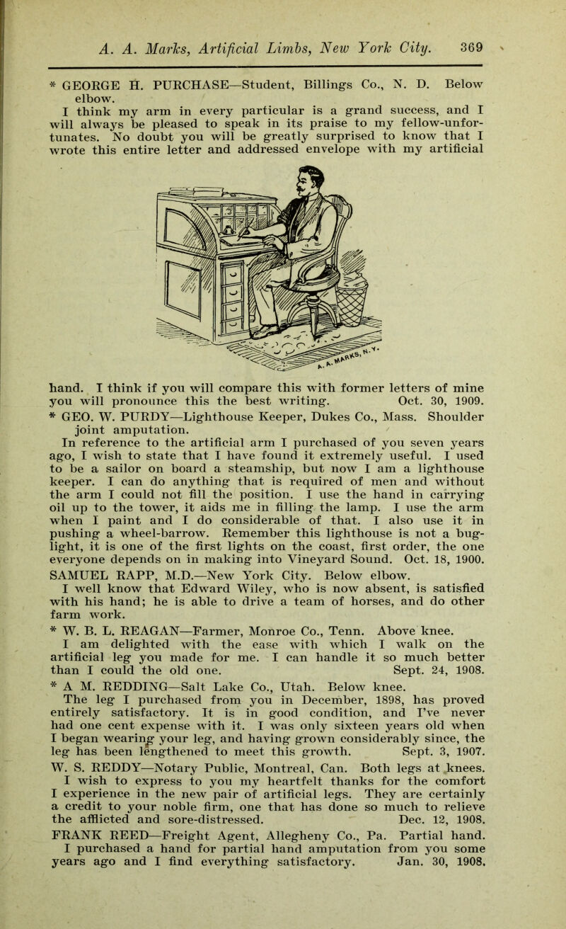 * GEORGE H. PURCHASE—Student, Billings Co., N. D. Below elbow. I think my arm in every particular is a grand success, and I will always be pleased to speak in its praise to my fellow-unfor- tunates. No doubt you will be greatly surprised to know that I wrote this entire letter and addressed envelope with my artificial hand. I think if you will compare this with former letters of mine you will pronounce this the best writing. Oct. 30, 1909. * GEO. W. PURDY—Lighthouse Keeper, Dukes Co., Mass. Shoulder joint amputation. In reference to the artificial arm I purchased of you seven years ago, I wish to state that I have found it extremely useful. I used to be a sailor on board a steamship, but now I am a lighthouse keeper. I can do anything that is required of men and without the arm I could not fill the position. I use the hand in carrying oil up to the tower, it aids me in filling the lamp. I use the arm when I paint and I do considerable of that. I also use it in pushing a wheel-barrow. Remember this lighthouse is not a bug- light, it is one of the first lights on the coast, first order, the one everyone depends on in making into Vineyard Sound. Oct. 18, 1900. SAMUEL RAPP, M.D.—New York City. Below elbow. I well know that Edward Wiley, who is now absent, is satisfied with his hand; he is able to drive a team of horses, and do other farm work. * W. B. L. REAGAN—Farmer, Monroe Co., Tenn. Above knee. I am delighted with the ease with which I walk on the artificial leg you made for me. I can handle it so much better than I could the old one. Sept. 24, 1908. * A M. REDDING—Salt Lake Co., Utah. Below knee. The leg I purchased from you in December, 1898, has proved entirely satisfactory. It is in good condition, and I’ve never had one cent expense with it. I was only sixteen years old when I began wearing your leg, and having grown considerably since, the leg has been lengthened to meet this growth. Sept. 3, 1907. W. S. REDDY—Notary Public, Montreal, Can. Both legs at knees. I wish to express to you my heartfelt thanks for the comfort I experience in the new pair of artificial legs. They are certainly a credit to your noble firm, one that has done so much to relieve the afflicted and sore-distressed. Dec. 12, 1908. FRANK REED—Freight Agent, Allegheny Co., Pa. Partial hand. I purchased a hand for partial hand amputation from you some years ago and I find everything satisfactory. Jan. 30, 1908.