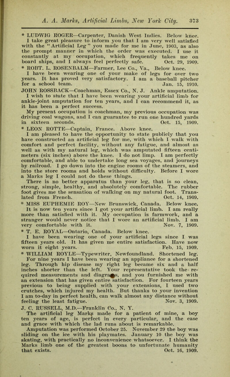 * LUDWIG ROGER—Carpenter, Danish West Indies. Below knee. I take g-reat pleasure to inform you that I am very well satisfied with the “ Artificial Leg ” you made for me in June, 1903, as also the prompt manner in which the order was executed. I use it constantly at my occupation, which frequently takes me on board ships, and I always feel perfectly safe. Oct. 29, 1909. * ROBT. L. ROSENBALM—Farmer, Lee Co., Va., Below knee. I have been wearing one of your make of legs for over two years. It has proved very satisfactory. I am a baseball pitcher for a school team. . Jan. 15, 1910. JOHN ROSSBACK—Coachman, Essex Co., N. J. Ankle amputation. I wish to stute that I have been wearing your artificial limb for ankle-joint amputation for ten years, and I can recommend it, as it has been a perfect success. My present occupation is coachman, my previous occupation was driving coal wagons, and I can guarantee to run one hundred yards in sixteen seconds. Oct. 15, 1909. * LEON ROTTE—Captain, France. Above knee. I am pleased to have the opportunity to state publicly that you have constructed an artificial leg for me, with which I walk with comfort and perfect facility, without any fatigue, and almost as well as with my natural leg, which was amputated fifteen centi- meters (six inches) above the knee. I do not limp. I am perfectly comfortable, and able to undertake long sea voyages, and journeys by railroad. I go down into the engine rooms of the steamers, and into the store rooms and holds without difficulty. Before I wore a Marks leg I could not do these things. There is no better apparatus than your leg, that is so clean, strong, simple, healthy, and absolutely comfortable. The rubber foot gives me the sensation of wallcing on my natural foot. Trans- lated from French. Oct. 14, 1909. MISS EUPHEMIE ROY—New Brunswick, Canada. Below knee. It is now ten years since I got your artificial limb. I am really more than satisfied with it. My occupation is farmwork, and a stranger would never notice that I wore an artificial limb. I am very comfortable with it. Nov. 7, 1909. * T. E. ROYAL—Ontario, Canada. Below knee. I have been wearing one of your artificial legs since I was fifteen years old. It has given me entire satisfaction. Have now worn it eight years. Feb. 15, 1909. * WILLIAM ROYLE—Typewriter, Newfoundland. Shortened leg. For nine years I have been wearing an appliance for a shortened leg. Through hip disease my right leg became six and a half inches shorter than the left. Your representative took the re- quired measurements and diagrams, and you furnished me with an extension that has given entire satisfaction. For fourteen years previous to being supplied with your extensions, I used two crutches, which injured my health. But thanks to your invention I am to-day in perfect health, can walk almost any distance without feeling the least fatigue. Nov. 3, 1909. J. C. RUSSELL, M.D.—Franklin Co., N. Y. The artificial leg Markp made for a patient of mine, a boy ten years of age, is perfect in every particular, and the ease and grace with which the lad runs about is remarkable. Amputation was performed October 25. November 29 the boy was sliding on the ice with his playmates. January 10 the boy was skating, with practically no inconvenience whatsoever. I think the Marks limb one of the greatest boons to unfortunate humanity that exists. Oct. 16, 1909.