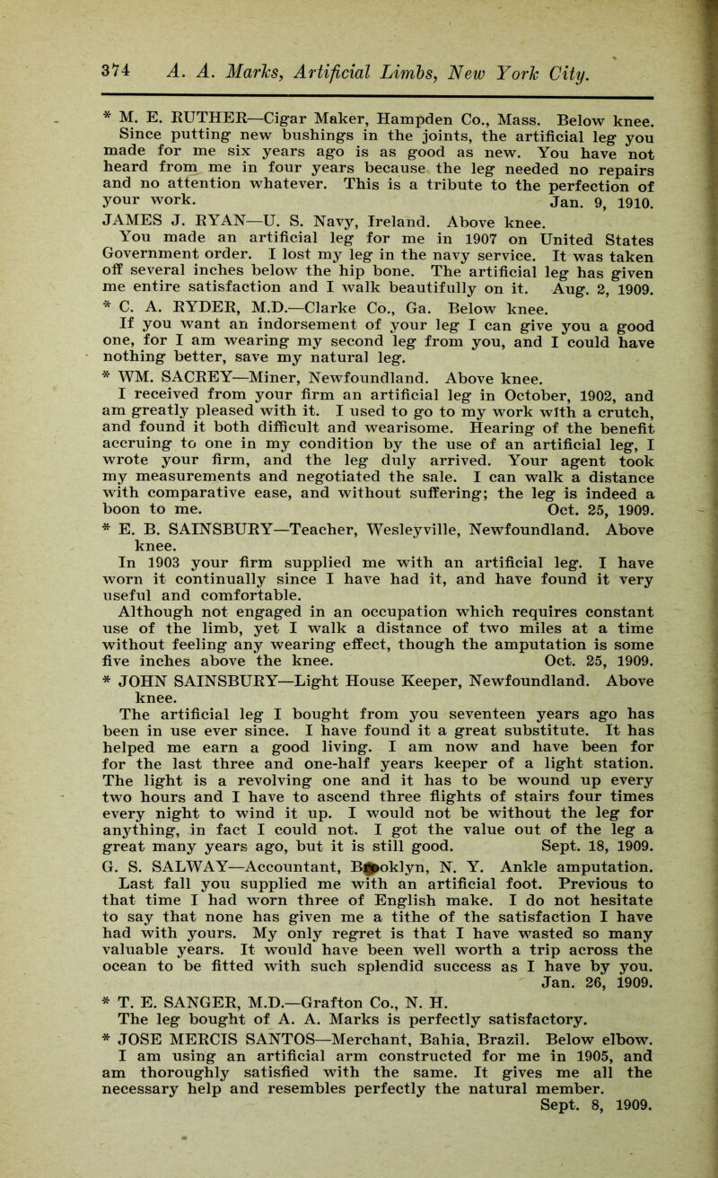 * M. E. EUTHER—Cigar Maker, Hampden Co., Mass. Below knee. Since putting new bushings in the joints, the artificial leg you made for me six years ago is as good as new. You have not heard from me in four years because the leg needed no repairs and no attention whatever. This is a tribute to the perfection of your work. jan. 9, 1910. JAMES J. RYAN—U. S. Navy, Ireland. Above knee. You made an artificial leg for me in 1907 on United States Government order. I lost my leg in the navy service. It was taken off several inches below the hip bone. The artificial leg has given me entire satisfaction and I walk beautifully on it. Aug. 2, 1909. * C. A. RYDER, M.D.—Clarke Co., Ga. Below knee. If you want an indorsement of your leg I can give you a good one, for I am wearing my second leg from you, and I could have nothing better, save my natural leg. * WM. SACEEY—Miner, Newfoundland. Above knee. I received from your firm an artificial leg in October, 1902, and am greatly pleased with it. I used to go to my work with a crutch, and found it both difficult and wearisome. Hearing of the benefit accruing to one in my condition by the use of an artificial leg, I wrote your firm, and the leg duly arrived. Your agent took my measurements and negotiated the sale. I can walk a distance with comparative ease, and without suffering; the leg is indeed a boon to me. Oct. 25, 1909. * E. B. SAINSBURY—Teacher, Wesleyville, Newfoundland. Above knee. In 1903 your firm supplied me with an artificial leg. I have worn it continually since I have had it, and have found it very useful and comfortable. Although not engaged in an occupation which requires constant use of the limb, yet I walk a distance of two miles at a time without feeling any wearing effect, though the amputation is some five inches above the knee. Oct. 25, 1909. * JOHN SAINSBURY—Light House Keeper, Newfoundland. Above knee. The artificial leg I bought from you seventeen years ago has been in use ever since. I have found it a great substitute. It has helped me earn a good living. I am now and have been for for the last three and one-half years keeper of a light station. The light is a revolving one and it has to be wound up every two hours and I have to ascend three flights of stairs four times every night to wind it up. I would not be without the leg for anything, in fact I could not. I got the value out of the leg a great many years ago, but it is still good. Sept. 18, 1909. G. S. SALWAY—Accountant, B^oklyn, N. Y. Ankle amputation. Last fall you supplied me with an artificial foot. Previous to that time I had worn three of English make. I do not hesitate to say that none has given me a tithe of the satisfaction I have had with yours. My only regret is that I have wasted so many valuable years. It would have been well worth a trip across the ocean to be fitted with such splendid success as I have by you. Jan. 26, 1909. * T. E. SANGER, M.D.—Grafton Co., N. H. The leg bought of A. A. Marks is perfectly satisfactory. * JOSE MERCIS SANTOS—Merchant, Bahia, Brazil. Below elbow. I am using an artificial arm constructed for me in 1905, and am thoroughly satisfied with the same. It gives me all the necessary help and resembles perfectly the natural member. Sept. 8, 1909.