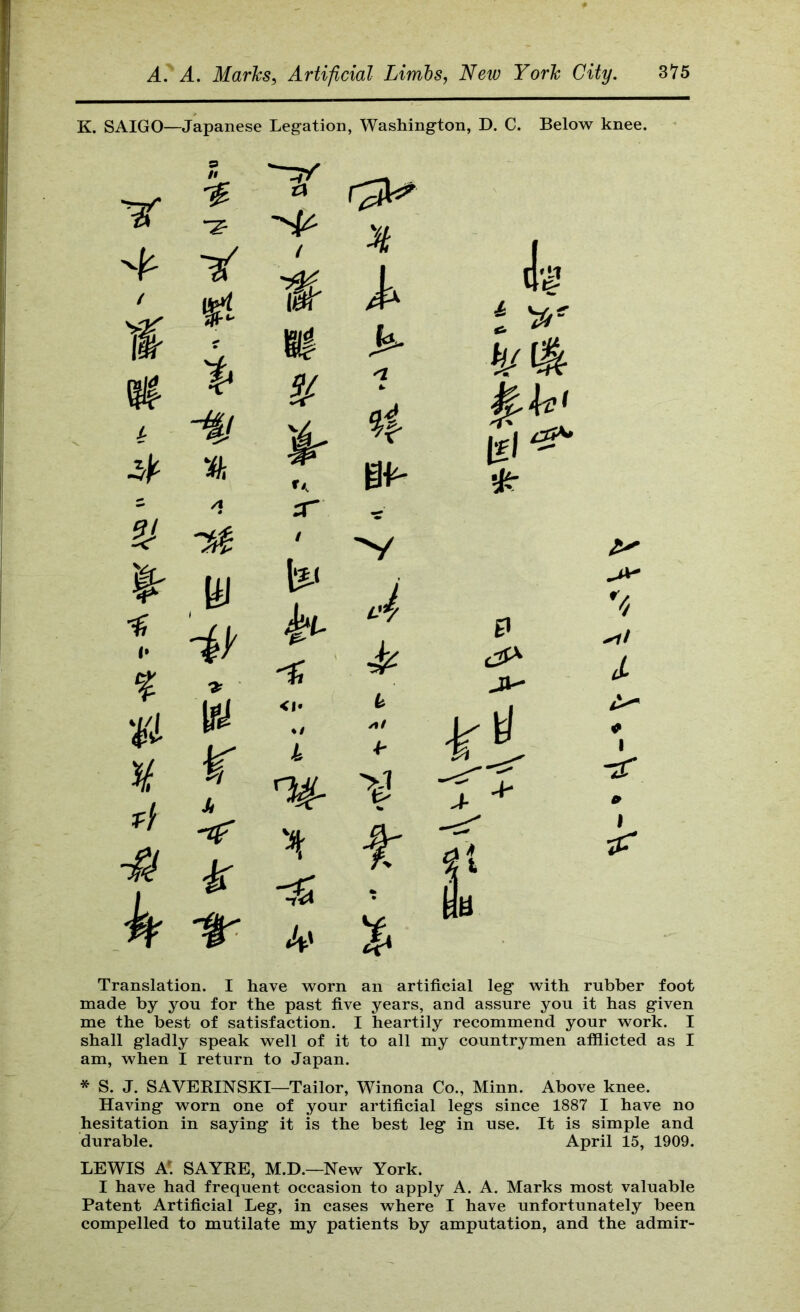 K. SAIGO—Japanese Legation, Washington, D. C. Below knee. ir n ¥ 9 It -z- i % A • W r Si / rr / Translation. I have worn an artificial leg with rubber foot made by you for the past five years, and assure you it has given me the best of satisfaction. I heartily recommend your work. I shall gladly speak well of it to all my countrymen afflicted as I am, when I return to Japan. * S. J. SAVEEINSKI—Tailor, Winona Co., Minn. Above knee. Having worn one of your artificial legs since 1887 I have no hesitation in saying it is the best leg in use. It is simple and durable. April 15, 1909. LEWIS a: SAYEE, M.D.—New York. I have had frequent occasion to apply A. A. Marks most valuable Patent Artificial Leg, in cases where I have unfortunately been compelled to mutilate my patients by amputation, and the admir-