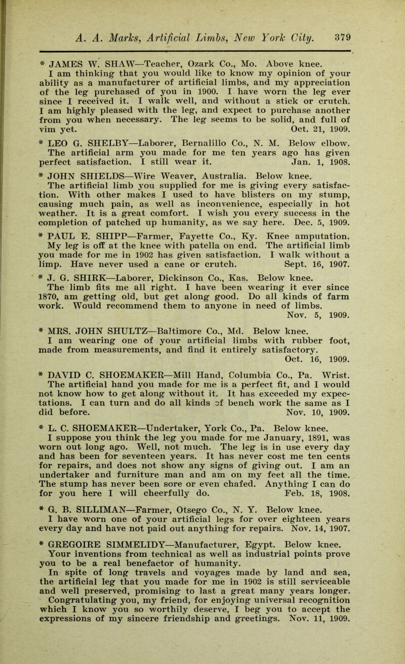 * JAMES W. SHAW—Teacher, Ozark Co., Mo. Above knee. I am thinking- that you would like to know my opinion of your ability as a manufacturer of artificial limbs, and my appreciation of the leg- purchased of you in 1900. I have worn the leg- ever since I received it. I walk well, and without a stick or crutch. I am highly pleased with the leg, and expect to purchase another from you when necessary. The leg seems to be solid, and full of vim yet. Oct. 21, 1909. * LEO G. SHELBY—Laborer, Bernalillo Co., N. M. Below elbow. The artificial arm you made for me ten years ago has given perfect satisfaction. I still wear it. Jan. 1, 1908. * JOHN SHIELDS—Wire Weaver, Australia. Below knee. The artificial limb you supplied for me is giving every satisfac- tion. With other makes I used to have blisters on my stump, causing much pain, as well as inconvenience, especially in hot weather. It is a great comfort. I wish you every success in the completion of patched up humanity, as we say here. Dec. 5, 1909. * PAUL E. SHIPP—Farmer, Fayette Co., Ky. Knee amputation. My leg is off at the knee with patella on end. The artificial limb you made for me in 1902 has given satisfaction. I walk without a limp. Have never used a cane or crutch. Sept. 16, 1907. * J. G. SHIEK—Laborer, Dickinson Co., Kas. Below knee. The limb fits me all right. I have been wearing it ever since 1870, am getting old, but get along good. Do all kinds of farm work. Would recommend them to anyone in need of limbs. Nov. 5, 1909. * MBS. JOHN SHULTZ—Baltimore Co., Md. Below knee. I am wearing one of your artificial limbs with rubber foot, made from measurements, and find it entirely satisfactory. Oct. 16, 1909. * DAVID C. SHOEMAKER—Mill Hand, Columbia Co., Pa. Wrist. The artificial hand you made for me is a perfect fit, and I would not know how to get along without it. It has exceeded my expec- tations. I can turn and do all kinds of bench work the same as I did before. Nov. 10, 1909. * L. C. SHOEMAKER—Undertaker, York Co., Pa. Below knee. I suppose you think the leg you made for me January, 1891, was worn out long ago. Well, not much. The leg is in use every day and has been for seventeen years. It has never cost me ten cents for repairs, and does not show any signs of giving out. I am an undertaker and furniture man and am on my feet all the time. The stump has never been sore or even chafed. Anything I can do for you here I will cheerfully do. Feb. 18, 1908. * G. B. SILLIMAN—Farmer, Otsego Co., N. Y. Below knee. 1 have worn one of your artificial legs for over eighteen years every day and have not paid out anything for repairs. Nov. 14, 1907. ^ GREGOIRE SIMMELIDY—Manufacturer, Egypt. Below knee. Your inventions from technical as well as industrial points prove you to be a real benefactor of humanity. In spite of long travels and voyages made by land and sea, the artificial leg that you made for me in 1902 is still serviceable and well preserved, promising to last a great many years longer. Congratulating you, my friend, for enjoying universal recognition which I know you so worthily deserve, I beg you to accept the expressions of my sincere friendship and greetings. Nov. 11, 1909.