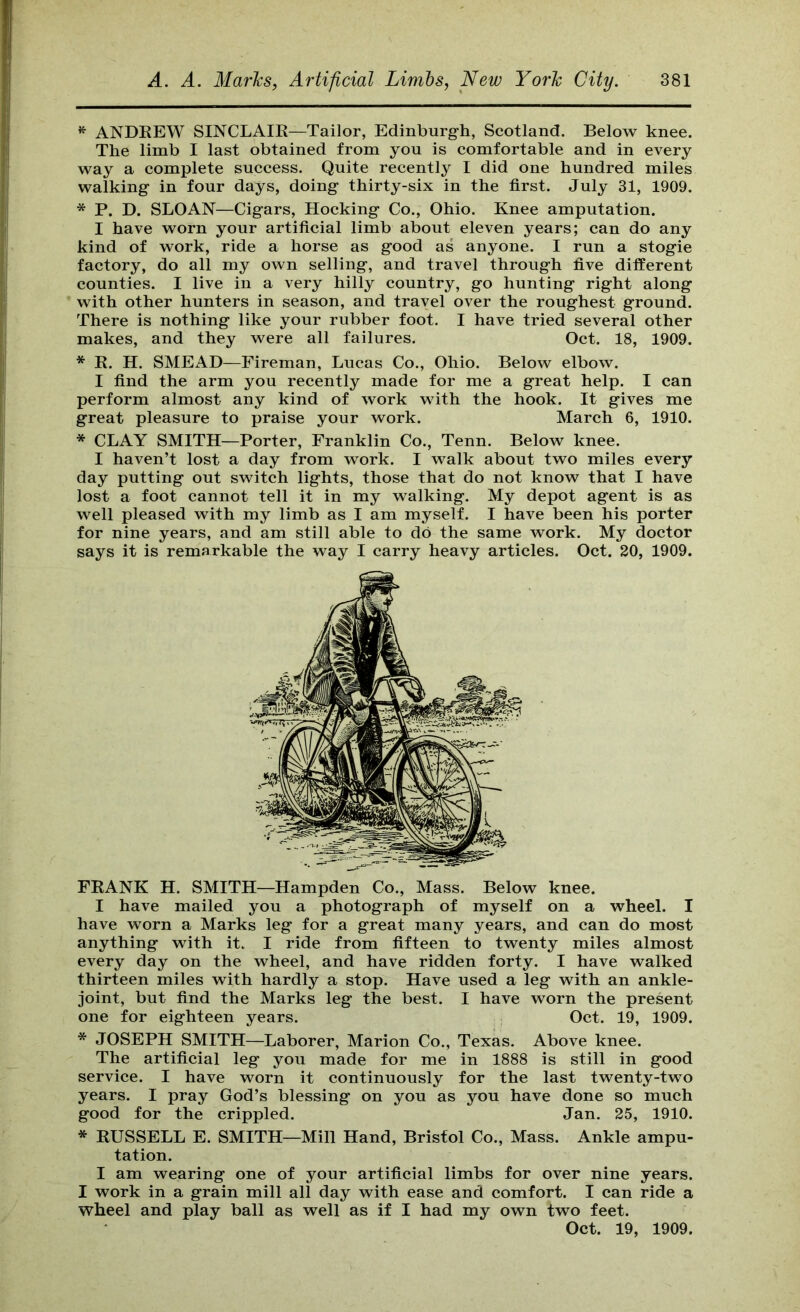 ^ ANDKEW SINCLAIE—Tailor, Edinburgh, Scotland. Below knee. The limb I last obtained from you is comfortable and in every way a complete success. Quite recently I did one hundred miles walking in four days, doing thirty-six in the first. July 31, 1909. * P. D. SLOAN—Cigars, Hocking Co., Ohio. Knee amputation. I have worn your artificial limb about eleven years; can do any kind of work, ride a horse as good as anyone. I run a stogie factory, do all my own selling, and travel through five different counties. I live in a very hilly country, go hunting right along with other hunters in season, and travel over the roughest ground. There is nothing like your rubber foot. I have tried several other makes, and they were all failures. Oct. 18, 1909. * K. H. SMEAD—Fireman, Lucas Co., Ohio. Below elbow. I find the arm you recently made for me a great help. I can perform almost any kind of work with the hook. It gives me great pleasure to praise your work. March 6, 1910. * CLAY SMITH—Porter, Franklin Co., Tenn. Below knee. I haven’t lost a day from work. I walk about two miles every day putting out switch lights, those that do not know that I have lost a foot cannot tell it in my walking. My depot agent is as well pleased with my limb as I am myself. I have been his porter for nine years, and am still able to do the same work. My doctor says it is remarkable the way I carry heavy articles. Oct. 20, 1909. FKANK H. SMITH—Hampden Co., Mass. Below knee. I have mailed you a photograph of myself on a wheel. I have worn a Marks leg for a great many years, and can do most anything with it. I ride from fifteen to twenty miles almost every day on the wheel, and have ridden forty. I have walked thirteen miles with hardly a stop. Have used a leg with an ankle- joint, but find the Marks leg the best. I have worn the present one for eighteen years. Oct. 19, 1909. * JOSEPH SMITH—Laborer, Marion Co., Texas. Above knee. The artificial leg you made for me in 1888 is still in good service. I have worn it continuously for the last twenty-two years. I pray God’s blessing on you as you have done so much * RUSSELL E. SMITH—Mill Hand, Bristol Co., Mass. Ankle ampu- I am wearing one of your artificial limbs for over nine years. I work in a grain mill all day with ease and comfort. I can ride a wheel and play ball as well as if I had my own two feet. good for the crippled. Jan. 25, 1910. tation. Oct. 19, 1909.