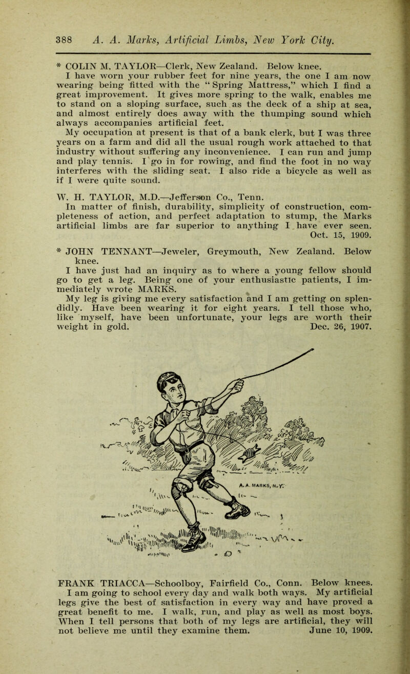 * COLIN M. TAYLOR—Clerk, New Zealand. Below knee. I have worn your rubber feet for nine years, the one I am now wearing being fitted with the “ Spring Mattress,” which I find a great improvement. It gives more spring to the walk, enables me to stand on a sloping surface, such as the deck of a ship at sea, and almost entirely does away with the thumping sound which always accompanies artificial feet. My occupation at present is that of a bank clerk, but I was three years on a farm and did all the usual rough work attached to that industry without suffering any inconvenience. I can run and jump and play tennis. I go in for rowing, and find the foot in no way interferes with the sliding seat. I also ride a bicycle as well as if I were quite sound. W. H. TAYLOR, M.D.—Jefferson Co., Tenn. In matter of finish, durability, simplicity of construction, com- pleteness of action, and perfect adaptation to stump, the Marks artificial limbs are far superior to anything I, have ever seen. Oct. 15, 1909. * JOHN TENNANT—Jeweler, Greymouth, New Zealand. Below knee. I have just had an inquiry as to where a young fellow should go to get a leg. Being one of your enthusiastic patients, I im- mediately wrote MARKS. My leg is giving me every satisfaction and I am getting on splen- didly. Have been wearing it for eight years. I tell those who, like myself, have been unfortunate, your legs are worth their weight in gold. Dec. 26, 1907. FRANK TRIACCA—Schoolboy, Fairfield Co., Conn. Below knees. I am going to school every day and walk both ways. My artificial legs give the best of satisfaction in every way and have proved a great benefit to me. I walk, run, and play as well as most boys. When I tell persons that both of my legs are artificial, they will not believe me until they examine them. June 10, 1909.