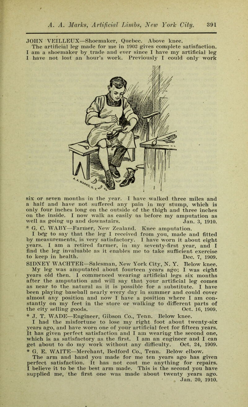 JOHN VEILLEUX—Shoemaker, Quebec. Above knee. The artificial leg made for me in 1902 gives complete satisfaction. I am a shoemaker by trade and ever since I have my artificial leg I have not lost an hour’s work. Previously I could only work six or seven months in the year. I have walked three miles and a half and have not suffered any pain in my stump, which is only four inches long on the outside of the thigh and three inches on the inside. I now walk as easily as before my amputation as well as going up and downstairs. Jan. 3, 1910. * G. C. WABY—Farmer, New Zealand. Knee amputation. I beg to say that the leg I received from you, made and fitted by measurements, is very satisfactory. I have worn it about eight years. I am a retired farmer, in my seventy-first year, and I find the leg invaluable as it enables me to take sufficient exercise to keep in health. Dec. 7, 1909. SIDNEY WACHTER—Salesman, New York City, N. Y. Below knee. My leg was amputated about fourteen years ago; I was eight years old then. I commenced wearing artificial legs six months after the amputation and will say that your artificial leg comes as near to the natural as it is possible for a substitute. I have been playing baseball nearly every day in summer and could cover almost any position and now I have a position where I am con- stantly on my feet in the store or walking to different parts of the city selling goods. Oct. 16, 1909. * J. T. WADE—Engineer, Gibson Co., Tenn. Below knee. I had the misfortune to lose my right foot about twenty-six years ago, and have worn one of your artificial feet for fifteen years. It has given perfect satisfaction and I am wearing the second one, which is as satisfactory as the first. I am an engineer and I can get about to do my work without any difficulty. Oct. 24, 1909. * G. E. WAITE—Merchant, Bedford Co., Tenn. Below elbow. The arm and hand you made for me ten years ago has given perfect satisfaction. It has not cost me anything for repairs. I believe it to be the best arm made. This is the second you have supplied me, the first one was made about twenty years ago. Jan. 20, 1910.