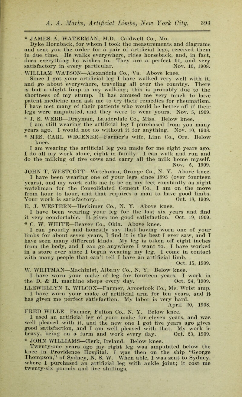 * JAMES A. WATERMAN, M.D.—Caldwell Co., Mo. Dyke Hornback, for whom I took the measurements and diagrams and sent you the order for a pair of artificial legs, received them in due time. He walks everywhere, rides horseback, and, in fact, does everything he wishes to. They are a perfect fit, and very satisfactory in every particular. Nov. 10, 1908. WILLIAM WATSON—Alexandria Co., Va. Above knee. Since I got your artificial leg I have walked very well with it, and go about everywhere, traveling all over the country. There is but a slight limp in my walking; this is probably due to the shortness of my stump. It has amused me very much to have patent medicine men ask me to try their remedies for rheumatism. I have met many of their patients who would be better off if their legs were amputated, and they were to wear yours. Nov. 5, 1909. * J. S. WEBB—Drayman, Lauderdale Co., Miss. Below knee. I am still wearing the artificial leg I purchased from you many years ago. I would not do without it for anything. Nov. 10, 1908. * MRS. CARL WEGENER—Farmer’s wife, Linn Co., Ore. Below knee. I am wearing the artificial leg you made for me eight years ago. I do all my work alone, eight in family. I can walk and run and do the milking of five cows and carry all the milk home myself. Nov. 5, 1909. JOHN T. WESTCOTT—Watchman, Orange Co., N. Y. Above knee. I have been wearing one of your legs since 1895 (over fourteen years), and my work calls me to be on my feet constantly as night watchman for the Consolidated Cement Co. I am on the move from hour to hour, and that requires a man to have good limbs. Your work is satisfactory. Oct. 18, 1909. E. J. WESTERN—Herkimer Co., N. Y. Above knee. I have been wearing your leg for the last six years and find it very comfortable. It gives me good satisfaction. Oct. 19, 1909. * C. W. WHITE—Beaver Co., Okla. Above knee. I can proudly and honestly say that having worn one of your limbs for about seven years, I find it is the best I ever saw, and I have seen many different kinds. My leg is taken off eight inches from the body, and I can go anywhere I want to. I have worked in a store ever since I began wearing my leg. I come in contact with many people that can’t tell I have an artificial limb, Oct. 15, 1909. W. WHITMAN—Machinist, Albany Co., N. Y. Below knee. I have worn your make of leg for fourteen years. I work in the D. & H. machine shops every day. Oct. 24, T909. LLEWELLYN L. WILCOX—Farmer, Aroostook Co., Me. Wrist amp. I have worn your make of artificial arm for ten years, and it has given me perfect satisfaction. My labor is very hard. April 20, 1908. FRED WILLE—Farmer, Fulton Co., N. Y. Below knee. I used an artificial leg of your make for eleven years, and was well pleased with it, and the new one I got five years ago gives good satisfaction, and I am well pleased with that. My work is heavy, being on a farm and work every day. Oct. 23, 1909. * JOHN WILLIAMS—Clerk, Ireland. Below knee. Twenty-one years ago my right leg was amputated below the knee in Providence Hospital. I was then on the ship “George Thompson,” of Sydney, N. S. W. When able, I was sent to Sydney, where I purchased an artificial leg with ankle joint; it cost me twenty-six pounds and five shillings.