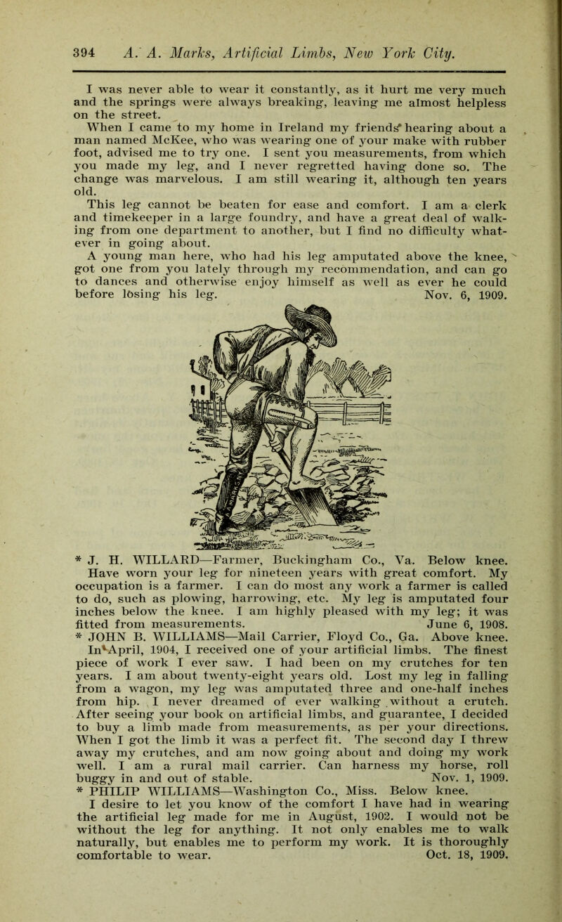 I was never able to wear it constantly, as it hurt me very much and the springs were always breaking, leaving me almost helpless on the street. When I came to my home in Ireland my friends hearing about a man named McKee, who was wearing one of your make with rubber foot, advised me to try one. I sent you measurements, from which you made my leg, and I never regretted having done so. The change was marvelous. I am still wearing it, although ten years old. This leg cannot be beaten for ease and comfort. I am a clerk and timekeeper in a large foundry, and have a great deal of w^alk- ing from one department to another, but I find no difficulty what- ever in going about. A young man here, who had his leg amputated above the knee, '' got one from you lately through my recommendation, and can go to dances and otherwise enjoy himself as well as ever he could before losing his leg. Nov. 6, 1909. * J. H. WILLAED—Farmer, Buckingham Co., Va. Below knee. Have worn your leg for nineteen years with great comfort. My occupation is a farmer. I can do most any work a farmer is called to do, such as plowing, harrowing, etc. My leg is amputated four inches below the knee. I am highly pleased with my leg; it was fitted from measurements. June 6, 1908. * JOHN B. WILLIAMS—Mail Carrier, Floyd Co., Ga. Above knee. In'^April, 1904, I received one of your artificial limbs. The finest piece of work I ever saw. I had been on my crutches for ten years. I am about twenty-eight years old. Lost my leg in falling from a wagon, my leg was amputated three and one-half inches from hip. I never dreamed of ever walking without a crutch. After seeing your book on artificial limbs, and guarantee, I decided to buy a limb made from measurements, as per your directions. When I got the limb it was a perfect fit. The second day I threw away my crutches, and am now going about and doing my work well. I am a rural mail carrier. Can harness my horse, roll buggy in and out of stable. Nov. 1, 1909. * PHILIP WILLIAMS—Washington Co., Miss. Below knee. I desire to let you know of the comfort I have had in wearing the artificial leg made for me in August, 1902. I would not be without the leg for anything. It not only enables me to walk naturally, but enables me to perform my work. It is thoroughly comfortable to wear. Oct. 18, 1909.
