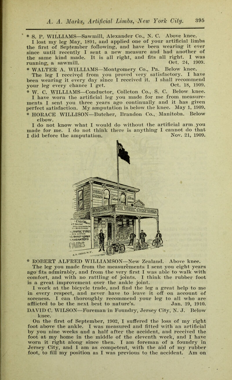 ' * S. P. WILLIAMS—Sawmill, Alexander Co., N. C. Above knee. I lost my leg- May, 1891, and applied one of your artificial limbs the first of September following, and have been wearing it ever since until recently I sent a new measure and had another of the same kind made. It is all right, and fits all right. I was running, a sawmill. Oct. 24, 1909. * WALTEK A. WILLIAMS—Montgomery Co., Pa. Below knee. The leg I received from you proved very satisfactory. I have been wearing it every day since I received it. I shall recommend your leg every chance I get. Oct. 18, 1909. * W. C. WILLIAMS—Conductor, Colleton Co., S. C. Below knee. I have worn the artificial leg you made for me from measure- ments I sent you three years ago continually and it has given perfect satisfaction. My amputation is below the knee. May 1, 1909. * HOEACE WILLISON—Butcher, Brandon Co., Manitoba. Below elbow. I do not know what I would do without the artificial arm you made for me. I do not think there is anything I cannot do that I did before the amputation. . Nov. 21, 1909. K * EGBERT ALFRED WILLIAMSON—New Zealand. Above knee. The leg you made from the measurements I sent you eight years ago fits admirably, and from the very first I was able to walk with comfort, and with no rattling of joints. I think the rubber foot is a great improvement over the ankle joint. I work at the bicycle trade, and find the leg a great help to me in every respect, and never have to leave it off on account of soreness. I can thoroughly recommend your leg to all who are afflicted to be the next best to nature’s. Jan. 19, 1910. DAVID C. WILSON—Foreman in Foundry, Jersey City, N. J. Below knee. On the first of September, 1902, I suffered the loss of my right foot above the ankle. I was measured and fitted with an artificial by you nine weeks and a half after the accident, and received the foot at my home in the middle of tlie eleventh week, and I have worn it right along since then. I am foreman of a foundry in Jersey City, and I am as competent, with the aid of my rubber foot, to fill my position as I was previous to the accident. Am on