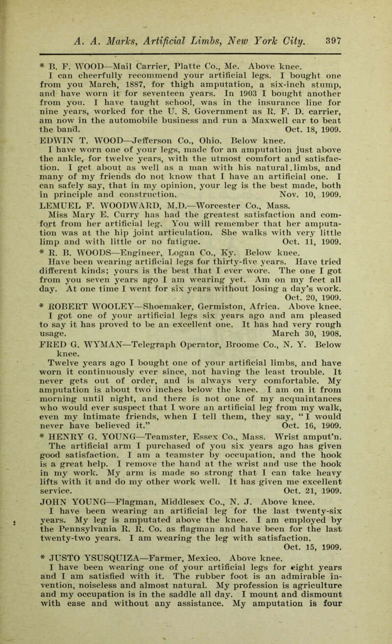 * B, F. WOOD—Mail Carrier, Platte Co., Me. Above knee. I can cheerfully recommend your artificial leg’s. I bought one from you March, 1887, for thigh amputation, a six-inch stump, and have worn it for seventeen years. In 1903 I bought another from you. I have taught school, was in the insurance line for nine years, worked for the U. S. Government as R. F. D. carrier, am now in the automobile business and run a Maxwell car to beat the band. Oct. 18, 1909. EDWIN T. WOOD—Jefferson Co., Ohio. Below knee. I have worn one of your legs, made for an amputation just above the ankle, for twelve years, with the utmost comfort and satisfac- tion. I get about as well as a man with his natural. limbs, and many of my friends do not know that I have an artificial one. I can safely say, that in my opinion, your leg is the best made, both in principle and construction. Nov. 10, 1909. LEMUEL F. WOODWARD, M.D.—Worcester Co., Mass. Miss Mary E. Curry has had the greatest satisfaction and com- fort from her artificial leg. You will remember that her amputa- tion was at the hip joint articulation. She walks with very little limp and with little or no fatigue. Oct. 11, 1909. * R. B. WOODS—Engineer, Logan Co., Ky. Below knee. Have been wearing artificial legs for thirty-five years. Have tried different kinds; yours is the best that I ever wore. The one I got from you seven years ago I am wearing yet. Am on my feet all day. At one time I went for six years without losing a day’s work. Oct. 20, 1909. * ROBERT WOOLEY—Shoemaker, Germiston, Africa. Above knee. I got one of your artificial legs six years ago and am pleased to say it has proved to be an excellent one. It has had very rough usage. March 30, 1908. FRED G. WYMAN—Telegraph Operator, Broome Co., N. Y. Below knee. Twelve years ago I bought one of your artificial limbs, and have worn it continuously ever since, not having the least trouble. It never gets out of order, and is always very comfortable. My amputation is about two inches below the knee. I am on it from morning until night, and there is not one of my acquaintances who would ever suspect that I wore an artificial leg from my walk, even my intimate friends, when I tell them, they say, “ I would never have believed it.” Oct. 16, 1909. * HENRY G. YOUNG—Teamster, Essex Co., Mass. Wrist amput’n. The artificial arm I purchased of you six years ago has given good satisfaction. I am a teamster by occupation, and the hook is a great help. I remove the hand at the wrist and use the hook in my work. My arm is made so strong that I can take heavy lifts with it and do my other work well. It has given me excellent service. Oct. 21, 1909. JOHN YOUNG—Flagman, Middlesex Co., N. J. Above knee. I have been wearing an artificial leg for the last twenty-six years. My leg is amputated above the knee. I am employed by the Pennsylvania R. R. Co. as flagman and have been for the last twenty-two years. I am wearing the leg with satisfaction. Oct. 15, 1909. * JUSTO YSUSQUIZA—Farmer, Mexico. Above knee. I have been wearing one of your artificial legs for eight years and I am satisfied with it. The rubber foot is an admirable in- vention, noiseless and almost natural. My profession is agriculture and my occupation is in the saddle all day. I mount and dismount with ease and without any assistance. My amputation is four