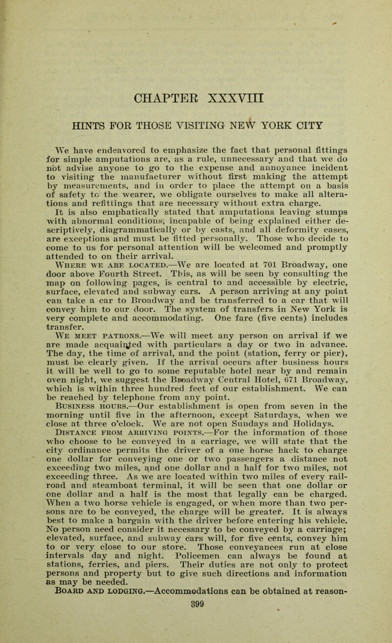 HINTS FOB THOSE VISITING NEW YORK CITY We have endeavored to emphasize the fact that personal fittings for simple amputations are, as a rule, unnecessary and that we do not advise anyone to go to the expense and annoyance incident to visiting the manufacturer without first making the attempt by measurements, and in order to place the attempt on a basis of safety to the wearer, we obligate ourselves to make all altera- tions and refittings that are necessary without extra charge. It is also emphatically stated that amputations leaving stumps with abnormal conditions, incapable of being explained either de- scriptively, diagrammatically or by casts, and all deformity cases, are excejitions and must be fitted personally. Those who decide to come to us for personal attention will be welcomed and promptly attended to on their arrival. Where we are located.—We are located at 701 Broadway, one door above Fourth Street. This, as will be seen by consulting the map on following pages, is central to and accessible by electric, surface, elevated and subway cars. A person arriving at any point can take a car to Broadway and be transferred to a car that will convey him to our door. The system of transfers in New York is very complete and accommodating. One fare (five cents) includes transfer. We meet patrons.—We will meet any person on arrival if we are made acquaii^ted with particulars a day or two in advance. The day, the time of arrival, and the point (station, ferry or pier), must be clearly given. If the arrival occurs after business hours it will be well to go to some reputable hotel near by and remain oven night, we suggest the Buoadway Central Hotel, 671 Broadway, which is within three hundred feet of our establishment. We can be reached by telephone from any point. Business hours.—Our establishment is open from seven in the morning until five in the afternoon, except Saturdays, when we close at three o’clock. We are not open Sundays and Holidays. Distance from arriving points.—For the information of those who choose to be conveyed in a carriage, we will state that the city ordinance permits the driver of a one horse hack to charge one dollar for conveying* one or two passengers a distance not exceeding two miles, and one dollar and a half for two miles, not exceeding three. As we are located within two miles of every rail- road and steamboat terminal, it will be seen that one dollar or one dollar and a half is the most that legally can be charged. When a two horse vehicle is engaged, or when more than two per- sons are to be conveyed, the charge will be greater. It is always best to make a bargain with the driver before entering his vehicle. No person need consider it necessary to be conveyed by a carriage; elevated, surface, and subway cars will, for five cents, convey him to or very close to our store. Those conveyances run at close intervals day and night. Policemen can always be found at stations, ferries, and piers. Their duties are not only to protect persons and property but to give such directions and. information as may be needed. Board and lodging.—Accommodations can be obtained at reason- 399