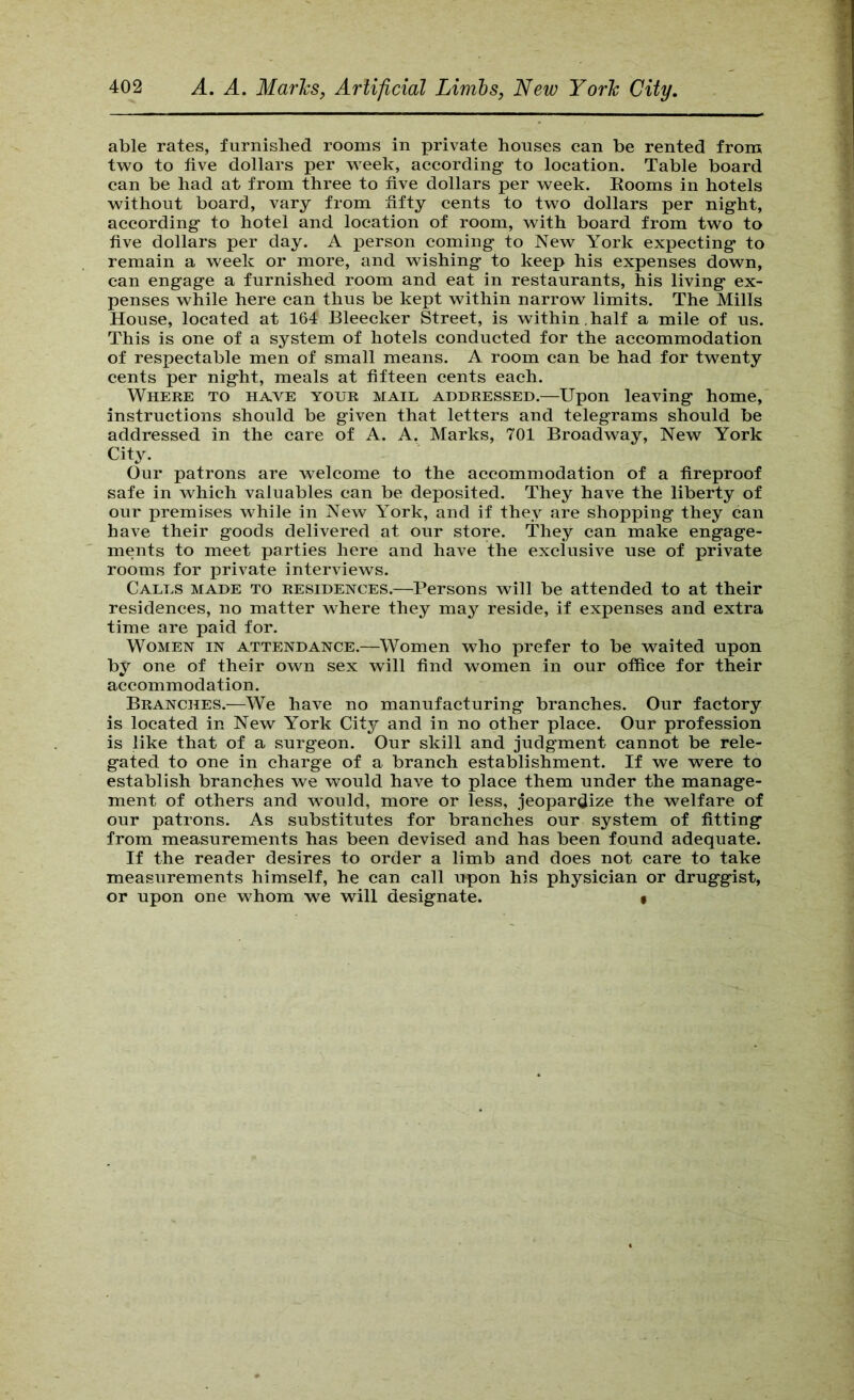 able rates, furnished rooms in private houses can be rented from two to five dollars per week, according- to location. Table board can be had at from three to five dollars per week. Eooms in hotels without board, vary from fifty cents to two dollars per night, according to hotel and location of room, with board from two to five dollars per day. A j)erson coming to New York expecting to remain a week or more, and wishing to keep his expenses down, can engage a furnished room and eat in restaurants, his living ex- penses while here can thus be kept within narrow limits. The Mills House, located at 164 Bleecker Street, is within, half a mile of us. This is one of a system of hotels conducted for the accommodation of respectable men of small means. A room can be had for twenty cents per night, meals at fifteen cents each. Where to have your mail addressed.—Upon leaving home, instructions should be given that letters and telegrams should be addressed in the care of A. A. Marks, 701 Broadway, New York City. Our patrons are welcome to the accommodation of a fireproof safe in which valuables can be deposited. They have the liberty of our premises while in New York, and if they are shopping they can have their goods delivered at our store. They can make engage- ments to meet parties here and have the exclusive use of private rooms for private interviews. Calls made to residences.—Persons will be attended to at their residences, no matter where they may reside, if expenses and extra time are paid for. Women in attendance.—Women who prefer to be waited upon by one of their own sex will find women in our office for their accommodation. Branches.—We have no manufacturing branches. Our factory is located in New York City and in no other place. Our profession is like that of a surgeon. Our skill and judgment cannot be rele- gated to one in charge of a branch establishment. If we were to establish branches we would have to place them under the manage- ment of others and would, more or less, jeopardize the welfare of our patrons. As substitutes for branches our system of fitting from measurements has been devised and has been found adequate. If the reader desires to order a limb and does not care to take measurements himself, he can call upon his physician or druggist, or upon one whom we will designate. •