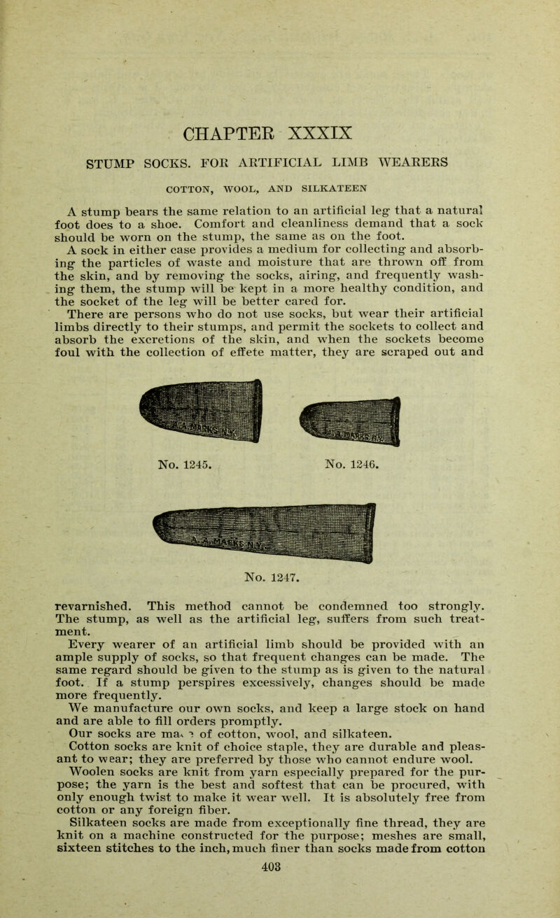 STUMP SOCKS. FOE AETIFICIAL LIMB WEAEEES COTTON, WOOL, AND SILKATEEN A stump bears the same relation to an artificial leg- that a natural foot does to a shoe. Comfort and cleanliness demand that a sock should be worn on the stump, the same as on the foot. A sock in either case provides a medium for collecting- and absorb- ing- the particles of waste and moisture that are thrown off from the skin, and by removing- the socks, airing, and frequently wash- ing them, the stump will be kept in a more healthy condition, and the socket of the leg will be better cared for. There are persons who do not use socks, but wear their artificial limbs directly to their stumps, and permit the sockets to collect and absorb the excretions of the skin, and when the sockets become foul with the collection of effete matter, they are scraped out and No. 1245. No. 1246. No, 1247. revarnished. This method cannot be condemned too strongly. The stump, as well as the artificial leg, suffers from such treat- ment. Every wearer of an artificial limb should be provided with an ample supply of socks, so that frequent changes can be made. The same regard should be given to the stump as is given to the natural foot. If a stump perspires excessively, changes should be made more frequently. We manufacture our own socks, and keep a large stock on hand and are able to fill orders promptly. Our socks are ma^ ^ of cotton, wool, and silkateen. Cotton socks are knit of choice staple, they are durable and pleas- ant to wear; they are preferred by those who cannot endure wool. Woolen socks are knit from yarn especially prepared for the pur- pose; the yarn is the best and softest that can be procured, with only enough twist to make it wear well. It is absolutely free from cotton or any foreign fiber. Silkateen socks are made from exceptionally fine thread, they are knit on a machine constructed for the purpose; meshes are small, sixteen stitches to the inch, much finer than socks made from cotton