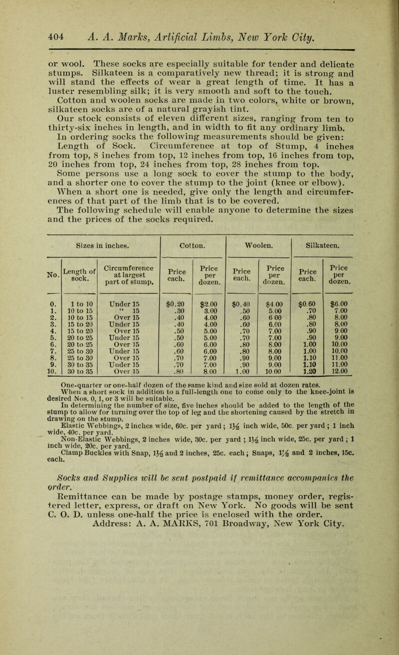 or wool. These socks are especially suitable for tender and delicate stumps. Silkateen is a comparatively new thread; it is strong and will stand the effects of wear a great length of time. It has a luster resembling silk; it is very smooth and soft to the touch. Cotton and woolen socks are made in two colors, white or brown, silkateen socks are of a natural grayish tint. Our stock consists of eleven different sizes, ranging from ten to thirty-six inches in length, and in width to fit any ordinary limb. In ordering socks the following measurements should be given: Length of Sock. Circumference at top of Stump, 4 inches from top, 8 inches from top, 12 inches from top, 16 inches from top, 20 inches from top, 24 inches from top, 28 inches from top. Some persons use a long sock to cover the stump to the body, and a shorter one to cover the stump to the joint (knee or elbow). When a short one is needed, give only the length and circumfer- ences of that part of the limb that is to be covered. The following schedule will enable anyone to determine the sizes and the prices of the socks required. Sizes in inches. Cotton. Woolen. Silkateen. No. Length of sock. Circumference at largest part of stump. Price each. Price per dozen. Price each. Price per dozen. Price each. Price per dozen. 0. 1 to 10 Under 15 $0.20 $2.00 $0.40 $4.00 $0.60 $6.00 1. 10 to 15 “ 15 .30 3.00 .50 5.00 .70 7.00 2. 10 to 15 Over 15 .40 4.00 .60 6 00 .80 8.00 3. 15 to 20 Under 15 .40 4.00 .60 6.00 .80 8.00 4. 15 to 20 Over 15 .50 5.00 .70 7.00 .90 900 5. 20 to 25 Under 15 .50 5.00 .70 7.00 .90 9.00 6. 20 to 25 Over 15 .60 6.00 .80 8.00 1.00 10.00 7. 25 to 30 Under 15 .60 6.00 .80 8.00 1.00 10.00 8. 25 to 30 Over 15 .70 7.00 .90 9.00 1.10 11.00 9. 30 to 35 Under 15 .70 7.00 .90 9.00 1.10 11.00 10. 30 to 35 Over 15 .80 8.00 1.00 10.00 1.20 12.00 One-quarter or oiie-lialf dozen of the same kind and size sold at dozen rates. When a short sock in addition to a full-length one to come only to the knee-joint is desired Nos. 0,1, or 3 will he suitable. In determining the number of size, five inches should he added to the length of the stump to allow for turning over the top of leg and the shortening caused hy the stretch in drawing on the stump. Elastic Wehbings, 2 inches wide, 60c. per yard ; uich wide, 50c, per yard ; 1 inch wide, 40c. per yard. Non-Elastic Wehhings, 2 inches wide, 30c. per yard ; inch wide, 25c. per yard ; 1 inch wide, 20c. per yard. Clamp Buckles with Snap, 1% and 2 inches, 25c. each; Snaps, and 2 inches, 15c. each. Socks and Supplies will he sent postpaid if remittance accompanies the order. Eemittance can be made by postage stamps, money order, regis- tered letter, express, or draft on New York. No goods will be sent C. O. D. unless one-half the price is enclosed with the order. Address: A. A. MARKS, 701 Broadway, New York Cityo