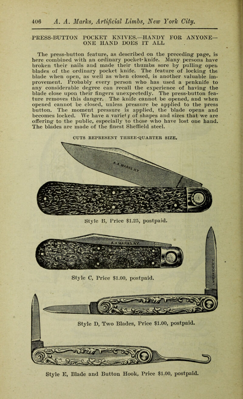 PKESS-BUTTON POCKET KNIVES.—HANDY FOR ANYONE- ONE HAND DOES IT ALL The press-button feature, as described on the preceding- page, is here combined with an ordinary pocket-knife. Many persons have broken their nails and made their thumbs sore by pulling open blades of the ordinary pocket knife. The feature of locking the blade when open, as well as when closed, is another valuable im- provement. Probably every person who has used a penknife to any considerable degree can recall the experience of having the blade close upon their fingers unexpectedly. The press-button fea- ture removes this danger. The knife cannot be opened, and when opened cannot be closed, unless pressure be applied to the press button. The moment pressure is applied, the blade opens and becomes locked. We have a variel y of shapes and sizes that we are offering to the public, especially to those who have lost one hand. The blades are made of the finest Sheffield steel. CUTS REPEESENT THREE-QUARTER SIZE. Style E, Blade and Button Hook, Price $1.00, postpaid.