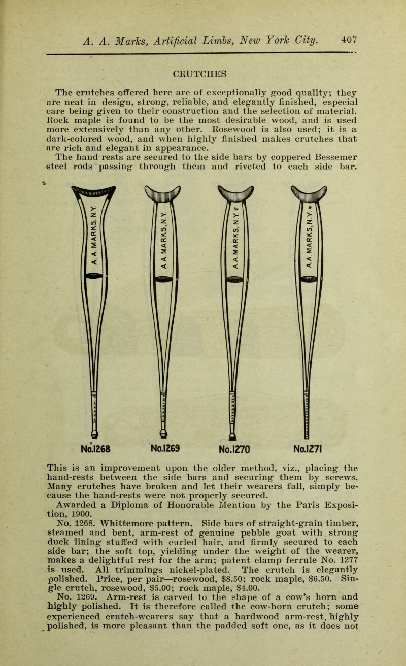 CRUTCHES The crutches offered here are of exceptionally good quality; they are neat in design, strong, reliable, and elegantly finished, especial care being given to their construction and the selection of material. Rock maple is found to be the most desirable wood, and is used more extensively than any other. Rosewood is also used; it is a dark-colored wood, and when highly finished makes crutches that are rich and elegant in appearance. The hand rests are secured to the side bars by coppered Bessemer steel rods passing through them and riveted to each side bar. Nal268 No.1269 No.1270 No.1271 This is an improvement upon the older method, viz., placing the hand-rests between the side bars and securing them by screws. Many crutches have broken and let their wearers fall, simply be- cause the hand-rests were not properly secured. Awarded a Diploma of Honorable Mention by the Paris Exposi- tion, 1900. No. 1268. Whittemore pattern. Side bars of straight-grain timber, steamed and bent, arm-rest of genuine pebble goat with strong duck lining stuffed with curled hair, and firmly secured to each side bar; the soft top, yielding under the weight of the wearer, makes a delightful rest for the arm; patent clamp ferrule No. 1277 is used. All trimmings nickel-plated. The crutch is elegantly polished. Price, per pair—rosewood, $8.50; rock maple, $6.50. Sin- gle crutch, rosewood, $5.00; rock maple, $4.00. No. 1269. Arm-rest is carved to the shape of a cow’s horn and highly polished. It is therefore called the cow-horn crutch; some experienced crutch-wearers say that a hardwood arm-rest, highly polished, is more pleasant than the padded soft one, as it does not