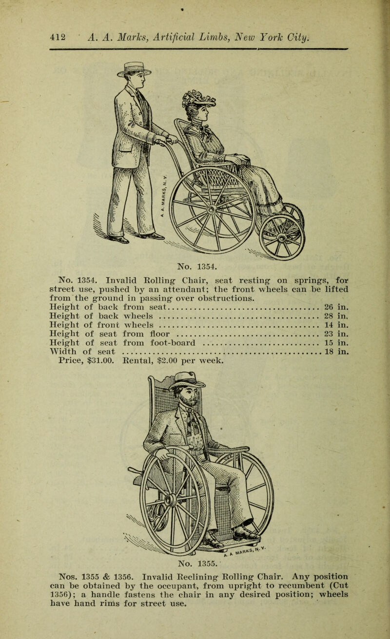 No. 1354. No. 1354. Invalid Eolling- Chair, seat resting on springs, for street use, pushed by an attendant; the front wheels can be lifted from the ground in passing over obstructions. Height of back from seat 26 in. Height of back wheels 28 in. Height of front wheels 14 in. Height of seat from floor 23 in. Height of seat from foot-board 15 in. Width of seat 18 in. Price, $31.00. Eental, $2.00 per week. Nos. 1355 & 1356. Invalid Eeclining Eolling Chair. Any position can be obtained by the occupant, from upright to recumbent (Cut 1356); a handle fastens the chair in any desired position; wheels have hand rinis for street use.