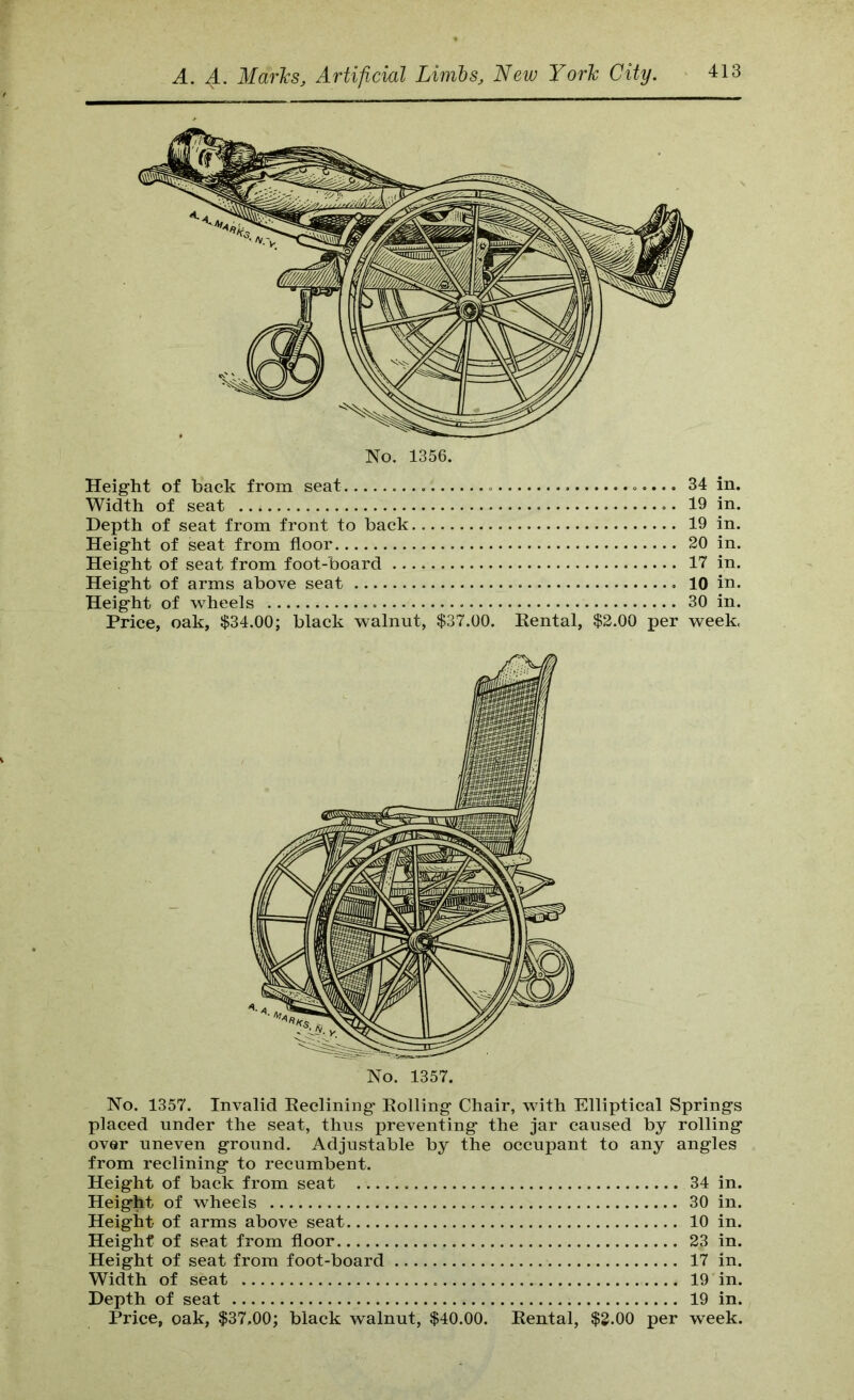 Heig-ht of back from seat 34 in. Width of seat 19 in. Depth of seat from front to back 19 in. Heig-ht of seat from floor 20 in. Height of seat from foot-board 17 in. Height of arms above seat 10 in. Height of -wheels 30 in. Price, oak, $34.00; black -walnut, $37.00. Kental, $2.00 per week, No. 1357. No. 1357. Invalid Declining Eolling Chair, with Elliptical Springs placed under the seat, thus preventing the jar caused by rolling over uneven ground. Adjustable by the occupant to any angles from reclining to recumbent. Height of back from seat 34 in. Height of wheels 30 in. Height of arms above seat 10 in. Height of seat from floor 23 in. Height of seat from foot-board 17 in. Width of seat 19 in. Depth of seat 19 in. Price, oak, $37,00; black walnut, $40.00. Rental, $3.00 per week.