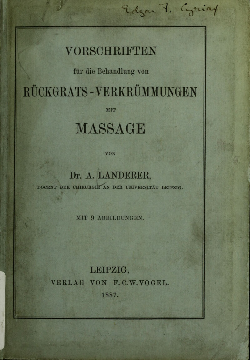 -1 ^ %v L fe/ ; — VORSCHRIFTEN für die Behandlung yon RÜCKGRATS -VERKRÜMMUNGEN MIT MASSAGE VON DOCENT Dr. A. LANDBEER, DER CHIRURGlk'AN DER UNIVERSITÄT LEIPZIG. MIT 9 ABBILDUNGEN. LEIPZIG, VERLAG VON F. C.W.VOGEL. 1887.