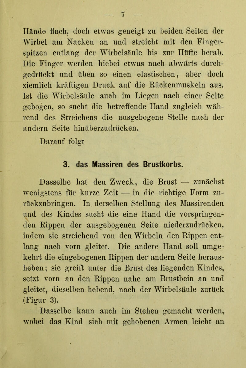 Hände flach, doch etwas geneigt zu beiden Seiten der Wirbel am Nacken an und streicht mit den Finger- spitzen entlang der Wirbelsäule bis zur Hüfte herab. Die Finger werden hiebei etwas nach abwärts durch- gedrückt und üben so einen elastischen, aber doch ziemlich kräftigen Druck auf die Rückenmuskeln aus. Ist die Wirbelsäule auch im Liegen nach einer Seite gebogen, so sucht die betreffende Hand zugleich wäh- rend des Streichens die ausgebogene Stelle nach der andern Seite hinüberzudrücken. Darauf folgt 3. das Massiren des Brustkorbs. Dasselbe hat den Zweck, die Brust — zunächst wenigstens für kurze Zeit — in die richtige Form zu- rückzubringen. In derselben Stellung des Massirenden und des Kindes sucht die eine Hand die vorspringen- den Rippen der ausgebogenen Seite niederzudrücken, indem sie streichend von den Wirbeln den Rippen ent- lang nach vorn gleitet. Die andere Hand soll umge- kehrt die eingebogenen Rippen der andern Seite heraus- heben ; sie greift unter die Brust des liegenden Kindes, setzt vorn an den Rippen nahe am Brustbein an und gleitet, dieselben hebend, nach der Wirbelsäule zurück (Figur 3). Dasselbe kann auch im Stehen gemacht werden, wobei das Kind sich mit gehobenen Armen leicht an