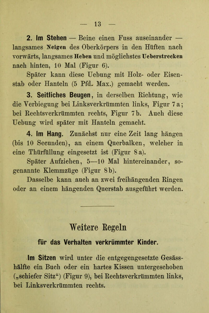 2. Im Stellen — Beine einen Fuss auseinander — langsames Zeigen des Oberkörpers in den Hüften nach vorwärts, langsames Heben und möglichstes Ueberstrecken nach hinten, 10 Mal (Figur 6). Später kann diese Uebung mit Holz- oder Eisen- stab oder Hanteln (5 Pfd. Max.) gemacht werden. 3. Seitliches Beugen, in derselben Richtung, wie die Verbiegung bei Linksverkrümmten links, Figur 7 a; bei Rechtsverkrümmten rechts, Figur 7 b. Auch diese Uebung wird später mit Hanteln gemacht. 4. Im Hang. Zunächst nur eine Zeit lang hängen (bis 10 Secunden), an einem Querbalken, welcher in eine Thürfüllung eingesetzt ist (Figur 8 a). Später Aufziehen, 5—10 Mal hintereinander, so- genannte Klemmzüge (Figur 8 b). Dasselbe kann auch an zwei freihängenden Ringen oder an einem hängenden Querstab ausgeführt werden. Weitere Regeln für das Verhalten verkrümmter Kinder. Im Sitzen wird unter die entgegengesetzte Gesäss- hälfte ein Buch oder ein hartes Kissen untergeschoben („schiefer Sitz“) (Figur 9), bei Rechtsverkrümmten links, bei Linksverkrümmten rechts.