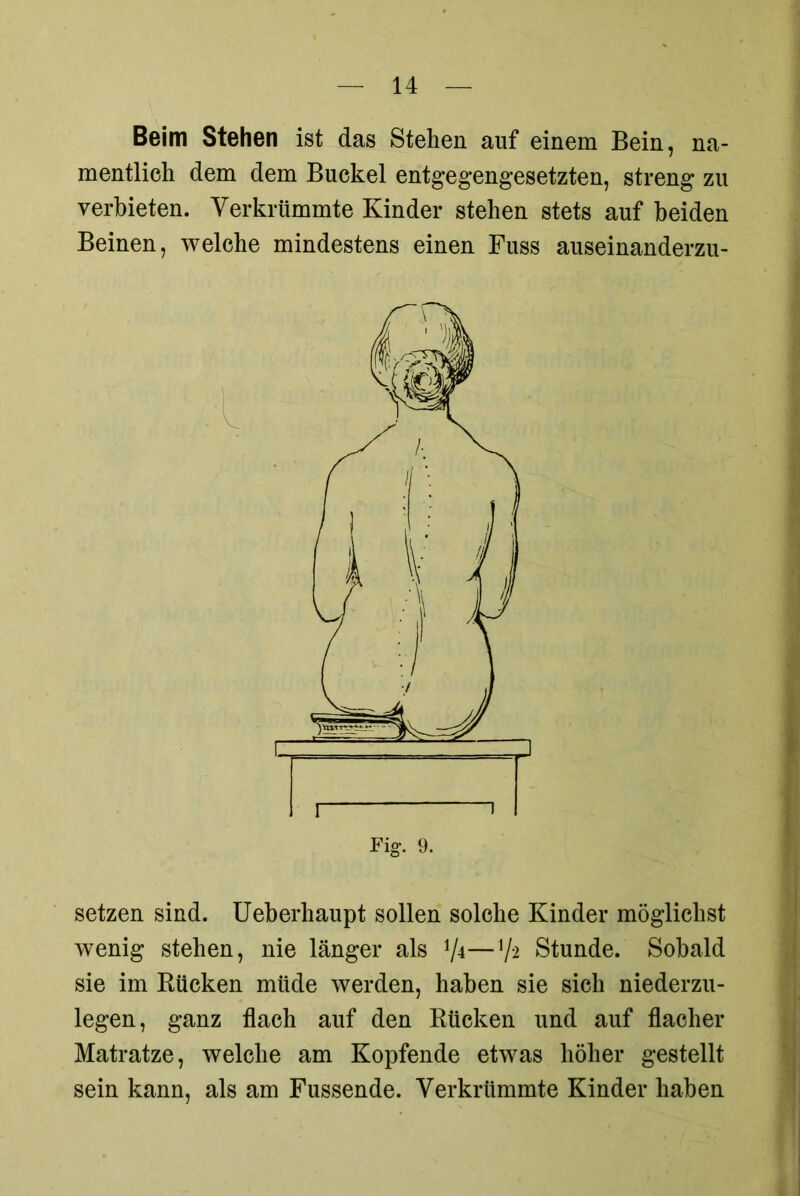 Beim Stehen ist das Stehen auf einem Bein, na- mentlich dem dem Buckel entgegengesetzten, streng zu verbieten. Verkrümmte Kinder stehen stets auf beiden Beinen, welche mindestens einen Fuss auseinanderzu- setzen sind. Ueberhaupt sollen solche Kinder möglichst wenig stehen, nie länger als 7*—V* Stunde. Sobald sie im Kücken müde werden, haben sie sich niederzu- legen, ganz flach auf den Rücken und auf flacher Matratze, welche am Kopfende etwas höher gestellt sein kann, als am Fussende. Verkrümmte Kinder haben