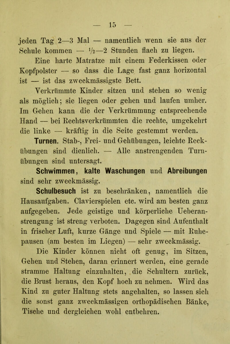 jeden Tag 2—3 Mal — namentlich wenn sie aus der Schule kommen — V2—2 Stunden flach zu liegen. Eine harte Matratze mit einem Federkissen oder Kopfpolster — so dass die Lage fast ganz horizontal ist — ist das zweckmässigste Bett. Verkrümmte Kinder sitzen und stehen so wenig als möglich; sie liegen oder gehen und laufen umher. Im Gehen kann die der Verkrümmung entsprechende Hand — hei Rechtsverkrümmten die rechte, umgekehrt die linke — kräftig in die Seite gestemmt werden. Turnen. Stab-, Frei- und Gehübungen, leichte Reck- übungen sind dienlich. — Alle anstrengenden Turn- übungen sind untersagt. Schwimmen, kalte Waschungen und Abreibungen sind sehr zweckmässig. Schulbesuch ist zu beschränken, namentlich die Hausaufgaben. Clavierspielen etc. wird am besten ganz aufgegeben. Jede geistige und körperliche Ueberan- strengung ist streng verboten. Dagegen sind Aufenthalt in frischer Luft, kurze Gänge und Spiele — mit Ruhe- pausen (am besten im Liegen) — sehr zweckmässig. Die Kinder können nicht oft genug, im Sitzen, Gehen und Stehen, daran erinnert werden, eine gerade stramme Haltung einzuhalten, die Schultern zurück, die Brust heraus, den Kopf hoch zu nehmen. Wird das Kind zu guter Haltung stets angehalten, so lassen sich die sonst ganz zweckmässigen orthopädischen Bänke, Tische und dergleichen wohl entbehren.