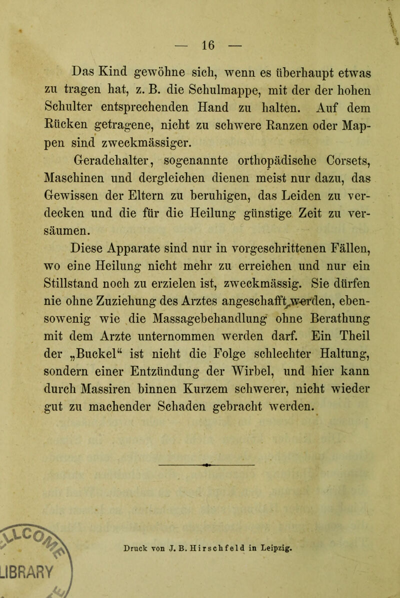 Das Kind gewöhne sich, wenn es überhaupt etwas zu tragen hat, z. B. die Schulmappe, mit der der hohen Schulter entsprechenden Hand zu halten. Auf dem Bücken getragene, nicht zu schwere Ranzen oder Map- pen sind zweckmässiger. Geradehalter, sogenannte orthopädische Corsets, Maschinen und dergleichen dienen meist nur dazu, das Gewissen der Eltern zu beruhigen, das Leiden zu ver- decken und die für die Heilung günstige Zeit zu ver- säumen. Diese Apparate sind nur in vorgeschrittenen Fällen, wo eine Heilung nicht mehr zu erreichen und nur ein Stillstand noch zu erzielen ist, zweckmässig. Sie dürfen nie ohne Zuziehung des Arztes angeschafft^w-erden, eben- sowenig wie die Massagebehandlung ohne Berathung mit dem Arzte unternommen werden darf. Ein Theil der „Buckel“ ist nicht die Folge schlechter Haltung, sondern einer Entzündung der Wirbel, und hier kann durch Massiren binnen Kurzem schwerer, nicht wieder gut zu machender Schaden gebracht werden. Druck von J. B. Hirschfeld in Leipzig.