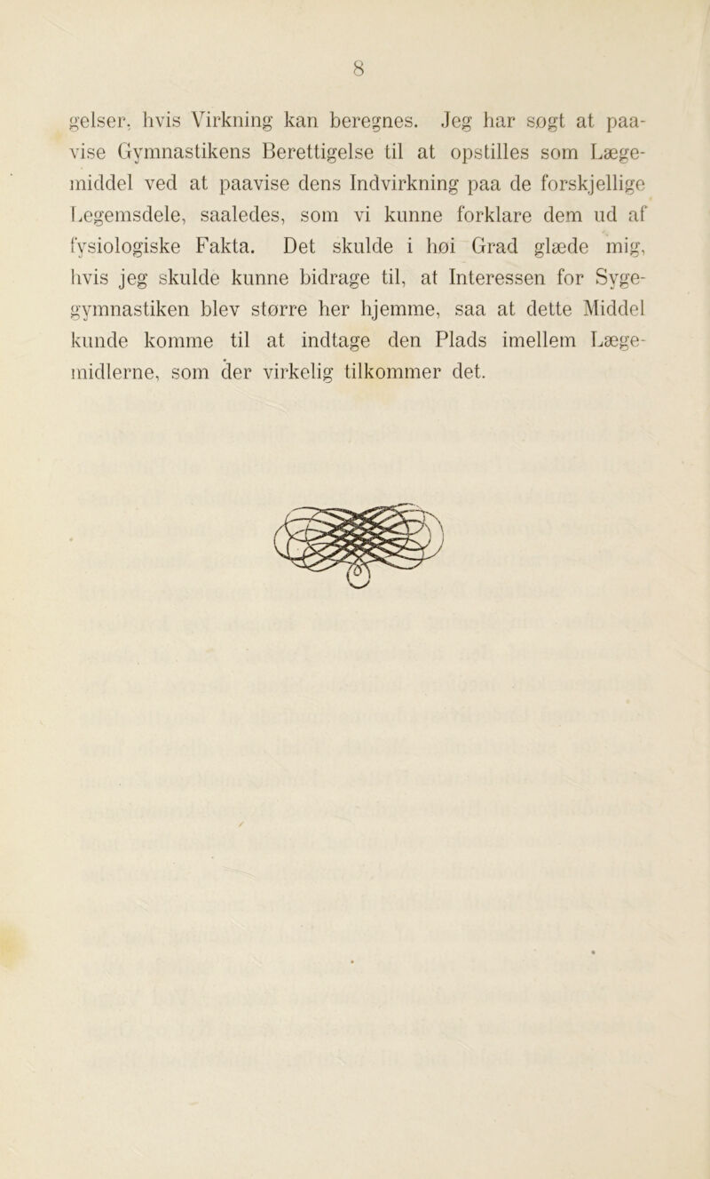 gelser, hvis Virkning kan beregnes. Jeg har søgt at paa- vise Gymnastikens Berettigelse til at opstilles som Læge- middel ved at paavise dens Indvirkning paa de forskjellige Legemsdele, saaledes, som vi kunne forklare dem ud af fysiologiske Fakta. Det skulde i høi Grad glæde mig, hvis jeg skulde kunne bidrage til, at Interessen for Syge- gymnastiken blev større her hjemme, saa at dette Middel kunde komme til at indtage den Plads imellem Læge- midlerne, som der virkelig tilkommer det.
