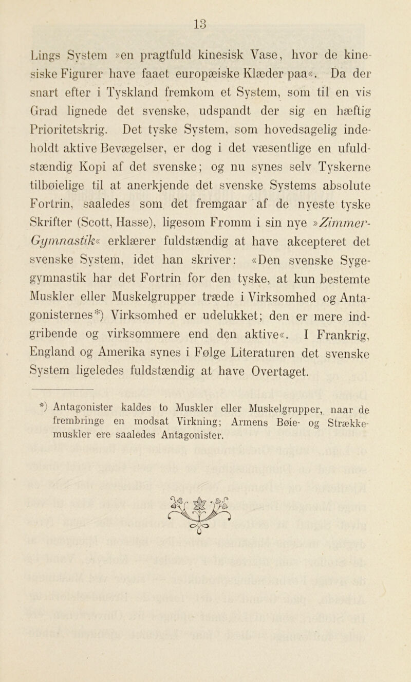 Lings System »en pragtfuld kinesisk Vase, hvor de kine- siske Figurer have faaet europæiske Klæder paa«. Da der snart efter i Tyskland fremkom et System, som til en vis Grad lignede det svenske, udspandt der sig en hæftig Prioritetskrig. Det tyske System, som hovedsagelig inde- holdt aktive Bevægelser, er dog i det væsentlige en ufuld- stændig Kopi af det svenske; og nu synes selv Tyskerne tilboielige til at anerkjende det svenske Systems absolute Fortrin, saaledes som det fremgaar af de nyeste tyske Skrifter (Scott, Hasse), ligesom Fromm i sin nye »Zimmer- Gymnastik« erklærer fuldstændig at have akcepteret det svenske System, idet han skriver: «Den svenske Syge- gymnastik har det Fortrin for den tyske, at kun bestemte Muskler eller Muskelgrupper træde i Virksomhed og Anta- gonisternes*) Virksomhed er udelukket; den er mere ind- gribende og virksommere end den aktive«. I Frankrig, England og Amerika synes i Folge Literaturen det svenske System ligeledes fuldstændig at have Overtaget. *) Antagonister kaldes to Muskler eller Muskelgrupper, naar de frembringe en modsat Virkning; Armens Bøie- og Strække- muskler ere saaledes Antagonister.