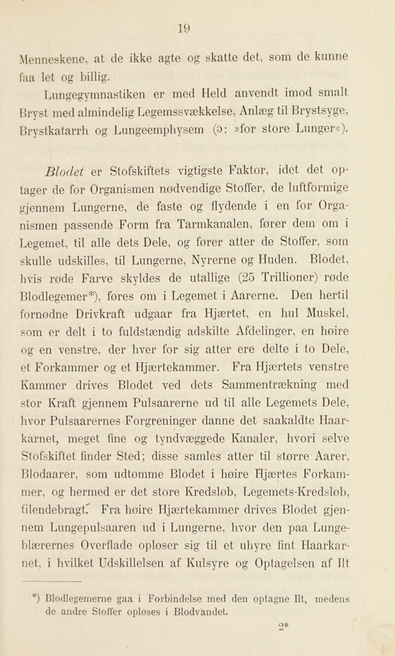 Menneskene, at de ikke agte og skatte det, som cle kunne faa let og billig. Lungegymnastiken er med Held anvendt imod smalt Bryst med almindelig Legemssvækkelse, Anlæg til Brystsyge, Brystkatarrh og Lungeemphysem (o: »for store Lunger«). Blodet er Stofskiftets vigtigste Faktor, idet det op- tager de for Organismen nødvendige Stoffer, de luftformige gjennem Lungerne, de faste og flydende i en for Orga- nismen passende Form fra Tarmkanalen, fører dem om i Legemet, til alle dets Dele, og fører atter de Stoffer, som skulle udskilles, til Lungerne, Nyrerne og Huden. Blodet, hvis rode Farve skyldes de utallige (25 Trillioner) rode Blodlegemer*), fores om i Legemet i Aarerne. Den hertil fornødne Drivkraft udgaar fra Hjærtet, en hul Muskel, som er delt i to fuldstændig adskilte Afdelinger, en høire og en venstre, der hver for sig atter ere delte i to Dele, et Forkammer og et Hjærtekammer. Fra Hjærtets venstre Kammer drives Blodet ved dets Sammentrækning med stor Kraft gjennem Pulsaarerne ud til alle Legemets Dele, hvor Pulsaarernes Forgreninger danne det saakaldte Haar- karnet, meget fine og tyndvæggede Kanaler, hvori selve Stofskiftet finder Sted; disse samles atter til større Aarer, Blodaarer, som udtømme Blodet i høire Hjærtes Forkam- mer, og hermed er det store Kredslob, Legemets-Kredsløb, tilendebragC Fra høire Hjærtekammer drives Blodet gjen- nem Lungepulsaaren ud i Lungerne, hvor den paa Lunge- blærernes Overflade opløser sig til et uhyre fint Haarkar- net, i hvilket Udskillelsen af Kulsyre og Optagelsen af Ilt 0 Blodlegemerne gaa i Forbindelse med den optagne Ilt, medens de andre Stoffer opløses i Blodvandet. o*