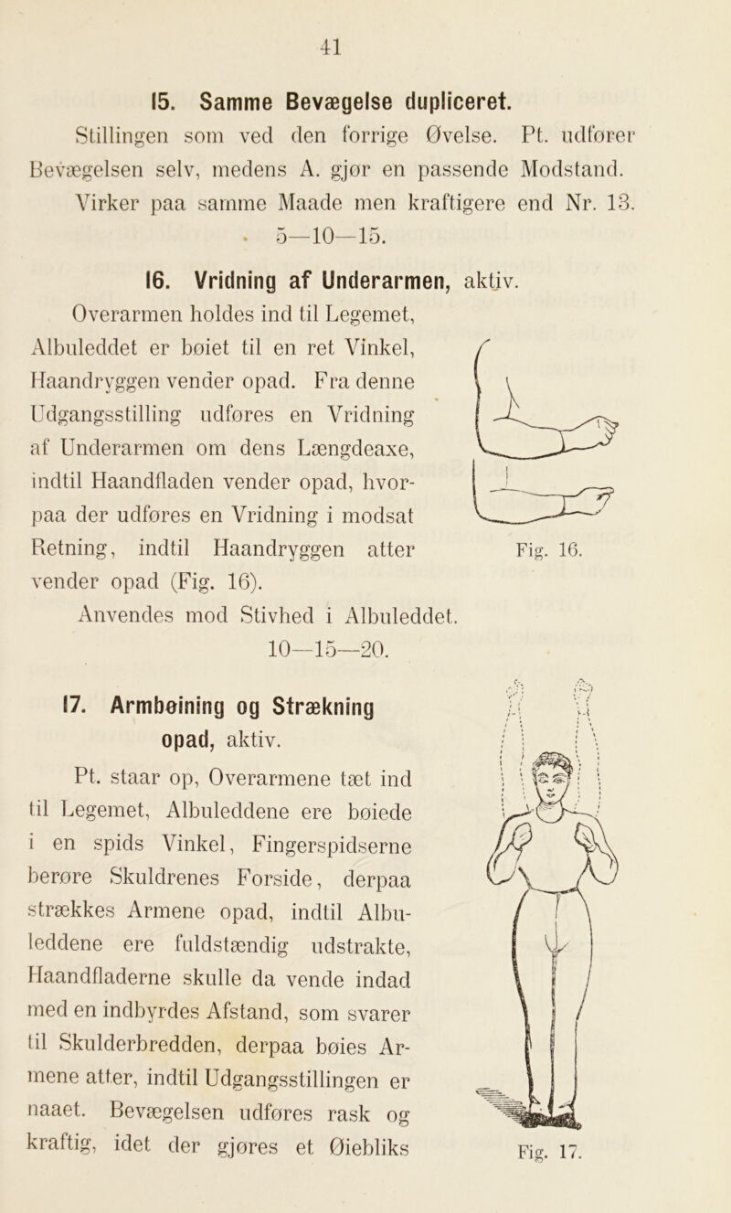 (5. Samme Bevægelse dupliceret. Stillingen som ved den forrige Øvelse. Pt. udfører Bevægelsen selv, medens A. gjor en passende Modstand. Virker paa samme Maade men kraftigere end Nr. 13. * 5—10—15. 16. Vridning af Underarmen, aktiv. Overarmen holdes ind til Legemet, Albuleddet er boiet til en ret Vinkel, Haandryggen vender opad. Fra denne Udgangsstilling udfores en Vridning af Underarmen om dens Længdeaxe, indtil Haandfladen vender opad, hvor- paa der udfores en Vridning i modsat Retning, indtil Haandryggen atter vender opad (Fig. 16). Anvendes mod Stivhed i Albuleddet. 10—15—20. 17. Armbøjning og Strækning opad, aktiv. Pt. staar op, Overarmene tæt ind til Legemet, Albuleddene ere bøiede i en spids Vinkel, Fingerspidserne berøre Skuldrenes Forside, derpaa strækkes Armene opad, indtil Albu- leddene ere fuldstændig udstrakte, Haandfladerne skulle da vende indad med en indbyrdes Afstand, som svarer til Skulderbredden, derpaa bøies Ar- mene atter, indtil Udgangsstillingen er naaet. Bevægelsen udføres rask og kraftig, idet der gjøres et Øiebliks