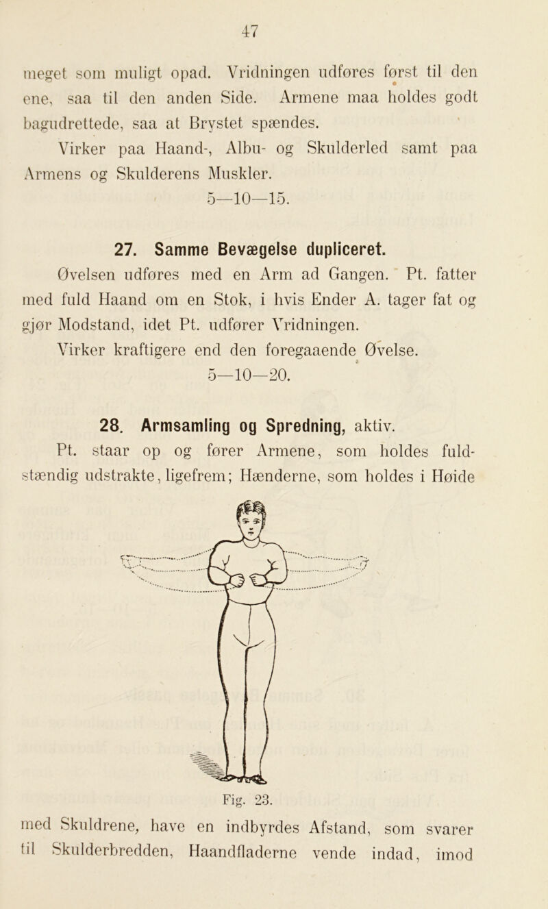 meget som muligt opad. Vridningen udfores forst til den ene, saa til den anden Side. Armene maa holdes godt bagudrettede, saa at Brystet spændes. Virker paa Haand-, Albu- og Skulderled samt paa Armens og Skulderens Muskler. 5—10—15. 27. Samme Bevægelse dupliceret. Øvelsen udfores med en Arm ad Gangen. Pt. fatter med fuld Haand om en Stok, i hvis Ender A. tager fat og gjør Modstand, idet Pt. udfører Vridningen. Virker kraftigere end den foregaaende Øvelse. 5—10—20. 28. Armsamling og Spredning, aktiv. Pt. staar op og fører Armene, som holdes fuld- stændig udstrakte, ligefrem; Hænderne, som holdes i Høide med Skuldrene, have en indbyrdes Afstand, som svarer til Skulderbredden, Haandfladerne vende indad, imod