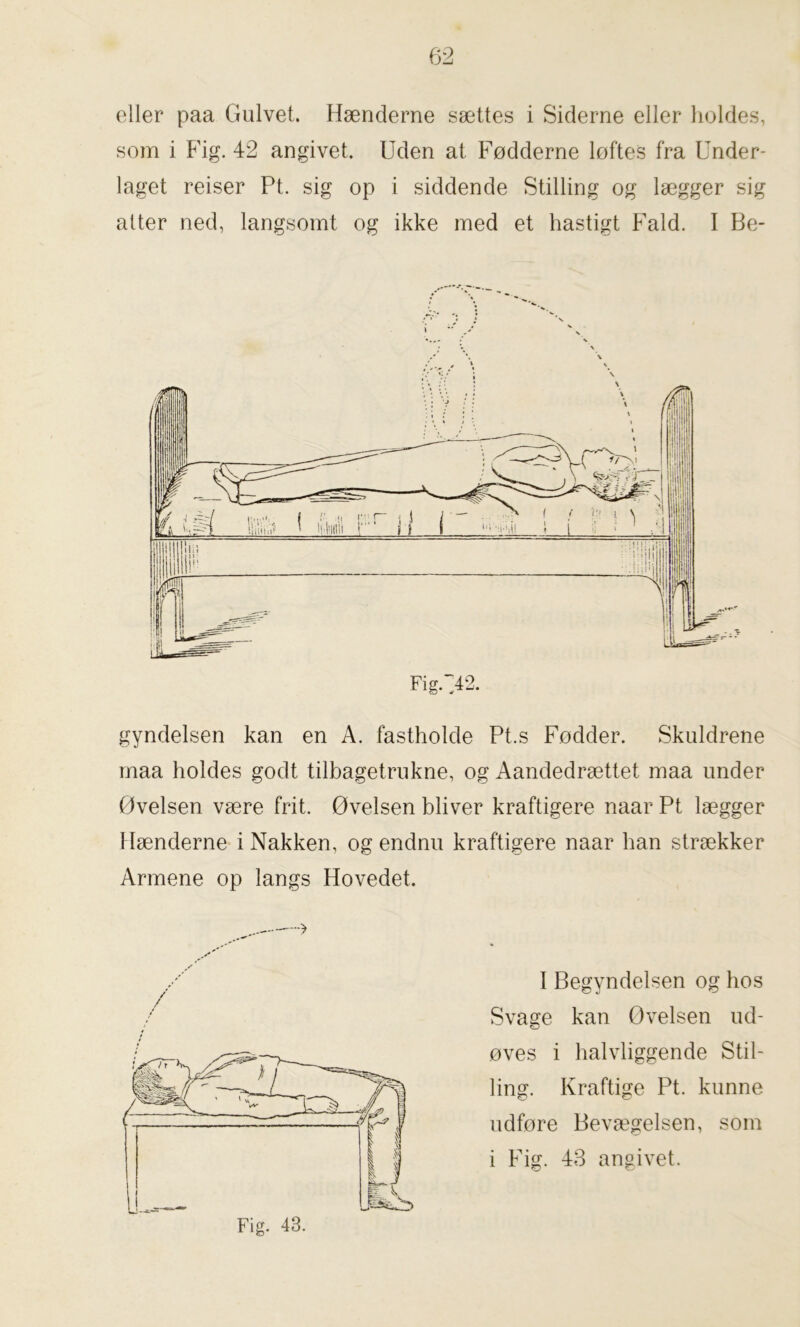 eller paa Gulvet. Hænderne sættes i Siderne eller holdes, som i Fig. 42 angivet. Uden at Fødderne løftes fra Under- laget reiser Pt. sig op i siddende Stilling og lægger sig atter ned, langsomt og ikke med et hastigt Fald. I Be- gyndelsen kan en A. fastholde Pt.s Fødder. Skuldrene maa holdes godt tilbagetrukne, og Aandedrættet maa under Øvelsen være frit. Øvelsen bliver kraftigere naar Pt lægger Hænderne i Nakken, og endnu kraftigere naar han strækker I Begyndelsen og hos Svage kan Øvelsen ud- øves i halvliggende Stil- ling. Kraftige Pt. kunne udføre Bevægelsen, som i Fig. 43 angivet. Armene op langs Hovedet. ---> / Fig. 43.