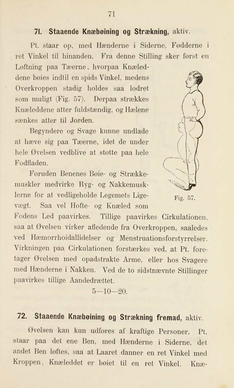 71. Staaende Knæbøining og Strækning, aktiv. Pt. staar op, med Hænderne i Siderne, Fødderne i ret Vinkel til hinanden. Fra denne Stilling sker først en Løftning paa Tæerne, hvorpaa Knæled- dene bøies indtil en spids Vinkel, medens Overkroppen stadig holdes saa lodret som muligt (Fig. 57). Derpaa strækkes Knæleddene atter fuldstændig, og Hælene sænkes atter til Jorden. Begyndere og Svage kunne undlade at hæve sig paa Tæerne, idet de under hele Øvelsen vedblive at støtte paa hele Fodfladen. Foruden Benenes Bøie- og Strække- muskler medvirke Ryg- og Nakkemusk- lerne for at vedligeholde Legemets Lige- vægt. Saa vel Hofte- og Knæled som Fodens Led paavirkes. Tillige paavirkes Cirkulationen, saa at Øvelsen virker afledende fra Overkroppen, saaledes ved Hæmorrhoidallidelser og Menstruationsforstyrrelser. Virkningen paa Cirkulationen forstærkes ved, at Pt. fore- tager Øvelsen med opadstrakte Arme, eller hos Svagere med Hænderne i Nakken. Ved de to sidstnævnte Stillinger paavirkes tillige Aandedrættet. 10—20. 5- 72. Staaende Knæbeining og Strækning fremad, aktiv. Øvelsen kan kun udføres af kraftige Personer. Pt. staar paa det ene Ben, med Hænderne i Siderne, det andet Ben løftes, saa at Laaret danner en ret Vinkel med Kroppen, Knæleddet er bøiet til en ret Vinkel. Knæ-