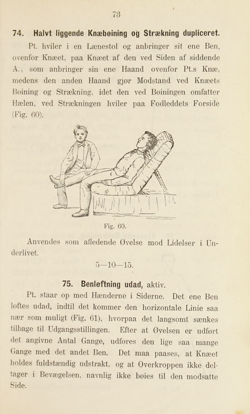 / 74. Halvt liggende Knæbeining og Strækning dupliceret. Pt. hviler i en Lænestol og anbringer sit ene Ben, ovenfor Knæet, paa Knæet af den ved Siden af siddende A., som anbringer sin ene Haand ovenfor Pt.s Knæ, medens den anden Haand gjør Modstand ved Knæets Boining og Strækning, idet den ved Boiningen omfatter Hælen, ved Strækningen hviler paa Fodleddets Forside (Fig. 60). Fig. 60. Anvendes som afledende Øvelse mod Lidelser i Un- derlivet. 5—10—15. 75. Benløftning udad, aktiv. Pt. staar op med Hænderne i Siderne. Det ene Ben loftes udad, indtil det kommer den horizontale Linie saa nær som muligt (Fig. 61), hvorpaa det langsomt sænkes tilbage til Udgangsstillingen. Efter at Øvelsen er udført det angivne Antal Gange, udføres den lige saa mange Gange med det andet Ben. Det maa paases, at Knæet holdes fuldstændig udstrakt, og at Overkroppen ikke del- tager i Bevægelsen, navnlig ikke bøies til den modsatte Side.