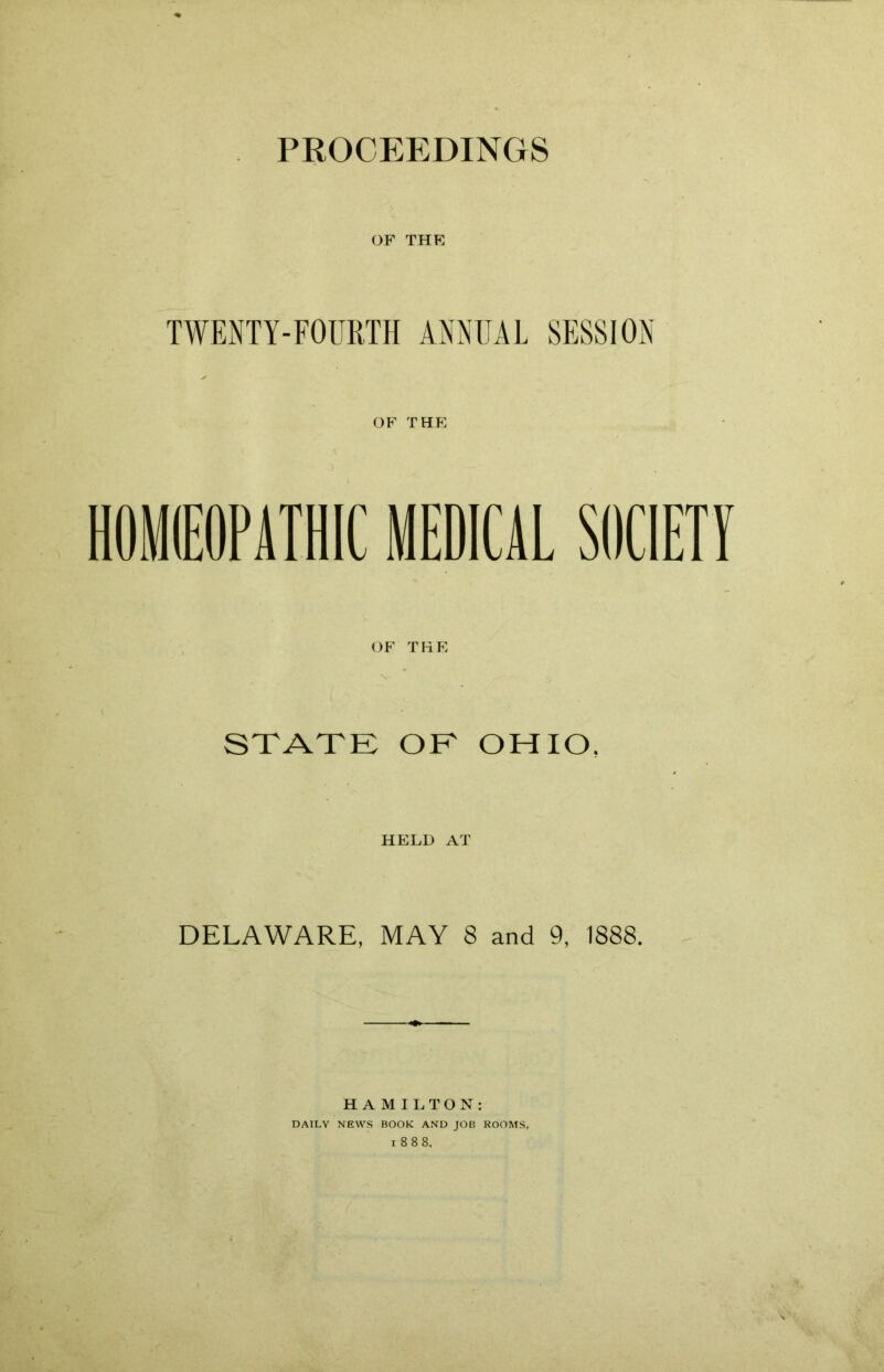 PROCEEDINGS OF THE TWENTY-FOURTH ANNUAL SESSION OF T HE HOM0PATHIC MEDICAL SOCIETY OF THE STATE OE OHIO, HELD AT DELAWARE, MAY 8 and 9, 1888. HAMILTON: DAILY NEWS BOOK AND JOB ROOMS,