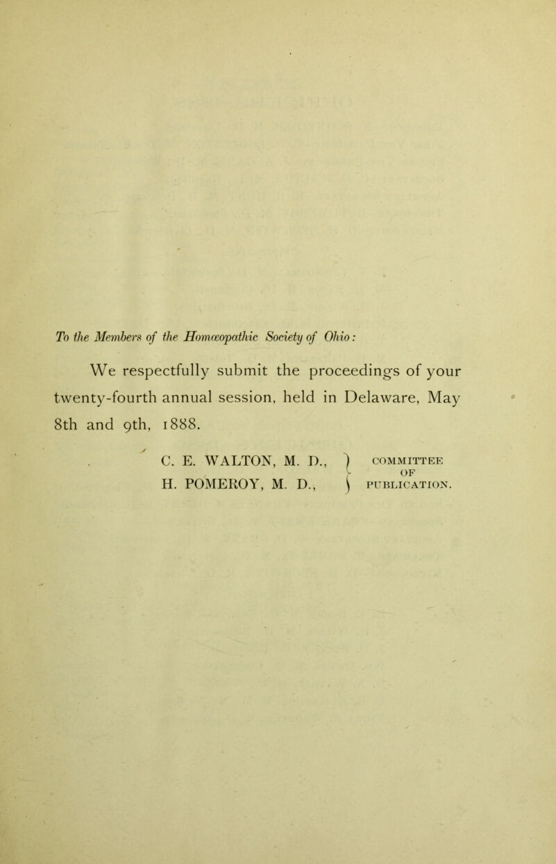 To the Members of the Homoeopathic Society of Ohio: We respectfully submit the proceedings of your twenty-fourth annual session, held in Delaware, May 8th and 9th, 1888. C. E. WALTON, M. I)., ) committee y of