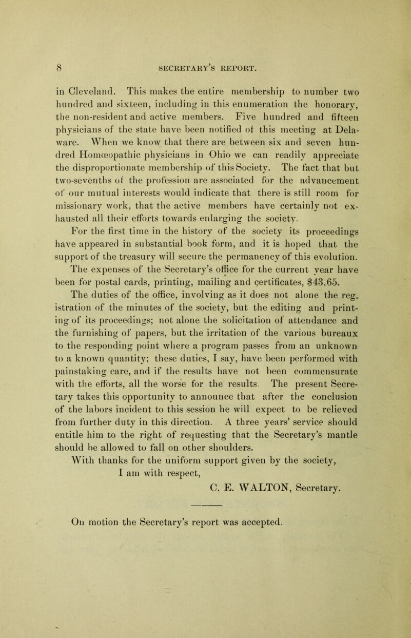 in Cleveland. This makes the entire membership to number two hundred and sixteen, including in this enumeration the honorary, the non-resident and active members. Five hundred and fifteen physicians of the state have been notified of this meeting at Dela- ware. When we know that there are between six and seven hun- dred Homoeopathic physicians in Ohio we can readily appreciate the disproportionate membership of this Society. The fact that but two-sevenths of the profession are associated for the advancement of our mutual interests would indicate that there is still room for missionary work, that the active members have certainly not ex- hausted all their efforts towards enlarging the society. For the first time in the history of the society its proceedings have appeared in substantial book form, and it is hoped that the support of the treasury will secure the permanency of this evolution. The expenses of the Secretary’s office for the current year have been for postal cards, printing, mailing and certificates, $43.65. The duties of the office, involving as it does not alone the reg. istration of the minutes of the society, but the editing and print- ing of its proceedings; not alone the solicitation of attendance and the furnishing of papers, but the irritation of the various bureaux to the responding point where a program passes from an unknown to a known quantity; these duties, I say, have been performed with painstaking care, and if the results have not been commensurate with the efforts, all the worse for the results. The present Secre- tary takes this opportunity to announce that after the conclusion of the labors incident to this session he will expect to be relieved from further duty in this direction. A three years’ service should entitle him to the right of requesting that the Secretary’s mantle should be allowed to fall on other shoulders. With thanks for the uniform support given by the society, I am with respect, C. E. WALTON, Secretary. On motion the Secretary’s report was accepted.