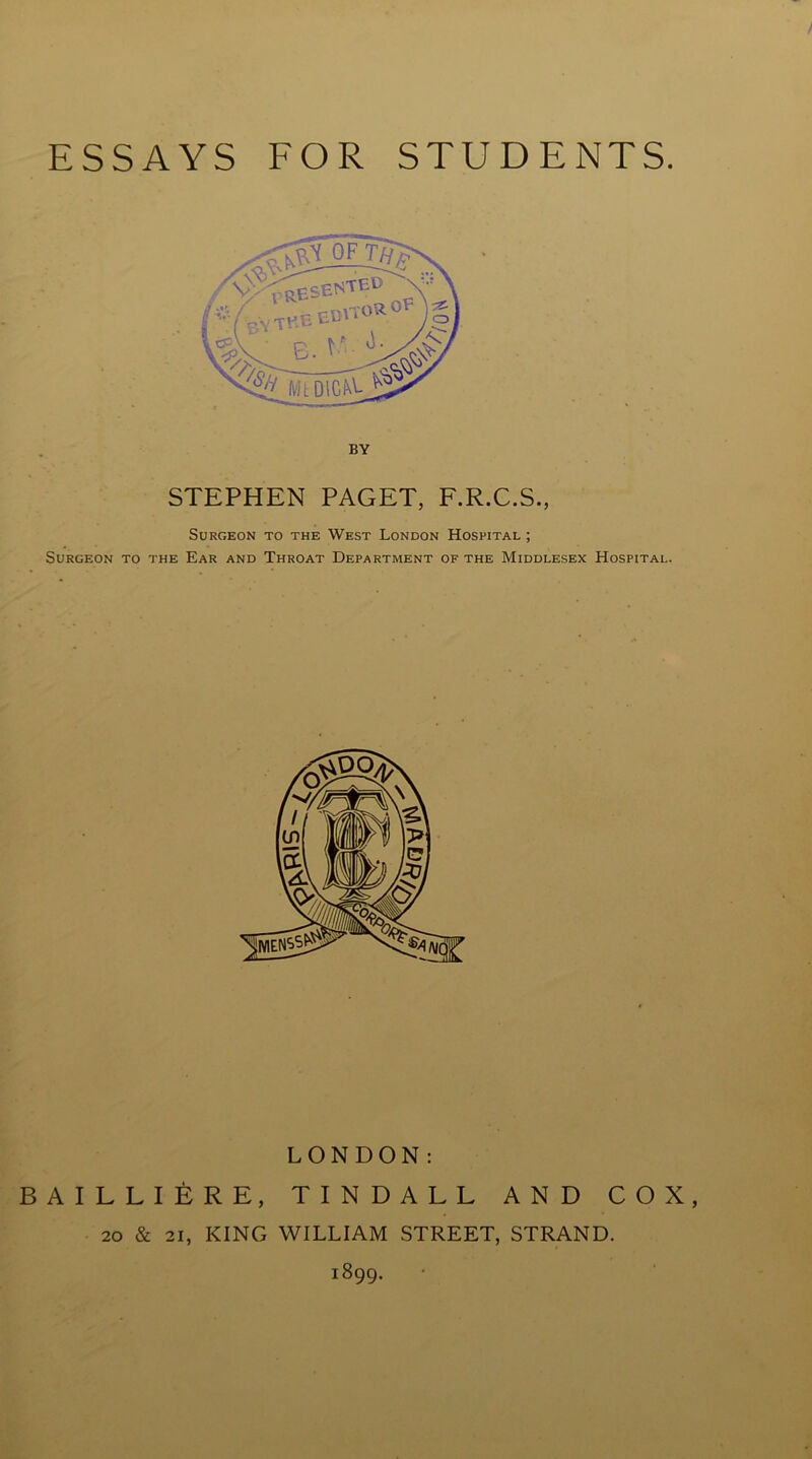 STEPHEN PAGET, F.R.C.S., Surgeon to the West London Hospital ; Surgeon to the Ear and Throat Department of the Middlesex Hospital. LONDON: BAILLIERE, TINDALL AND COX, 20 & 21, KING WILLIAM STREET, STRAND. 1899.