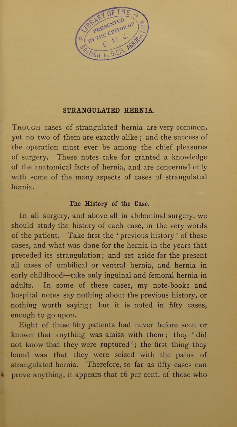 Though cases of strangulated hernia are very common, yet no two of them are exactly alike ; and the success of the operation must ever be among the chief pleasures of surgery. These notes take for granted a knowledge of the anatomical facts of hernia, and are concerned only with some of the many aspects of cases of strangulated hernia. The History of the Case. In all surgery, and above all in abdominal surgery, we should study the history of each case, in the very words of the patient. Take first the ‘ previous history ’ of these cases, and what was done for the hernia in the years that preceded its strangulation; and set aside for the present all cases of umbilical or ventral hernia, and hernia in early childhood—take only inguinal and femoral hernia in adults. In some of these cases, my note-books and hospital notes say nothing about the previous history, or nothing worth saying; but it is noted in fifty cases, enough to go upon. Eight of these fifty patients had never before seen or known that anything was amiss with them ; they ‘ did not know that they were ruptured ’; the first thing they found was that they were seized with the pains of strangulated hernia. Therefore, so far as fifty cases can prove anything, it appears that 16 per cent, of those who