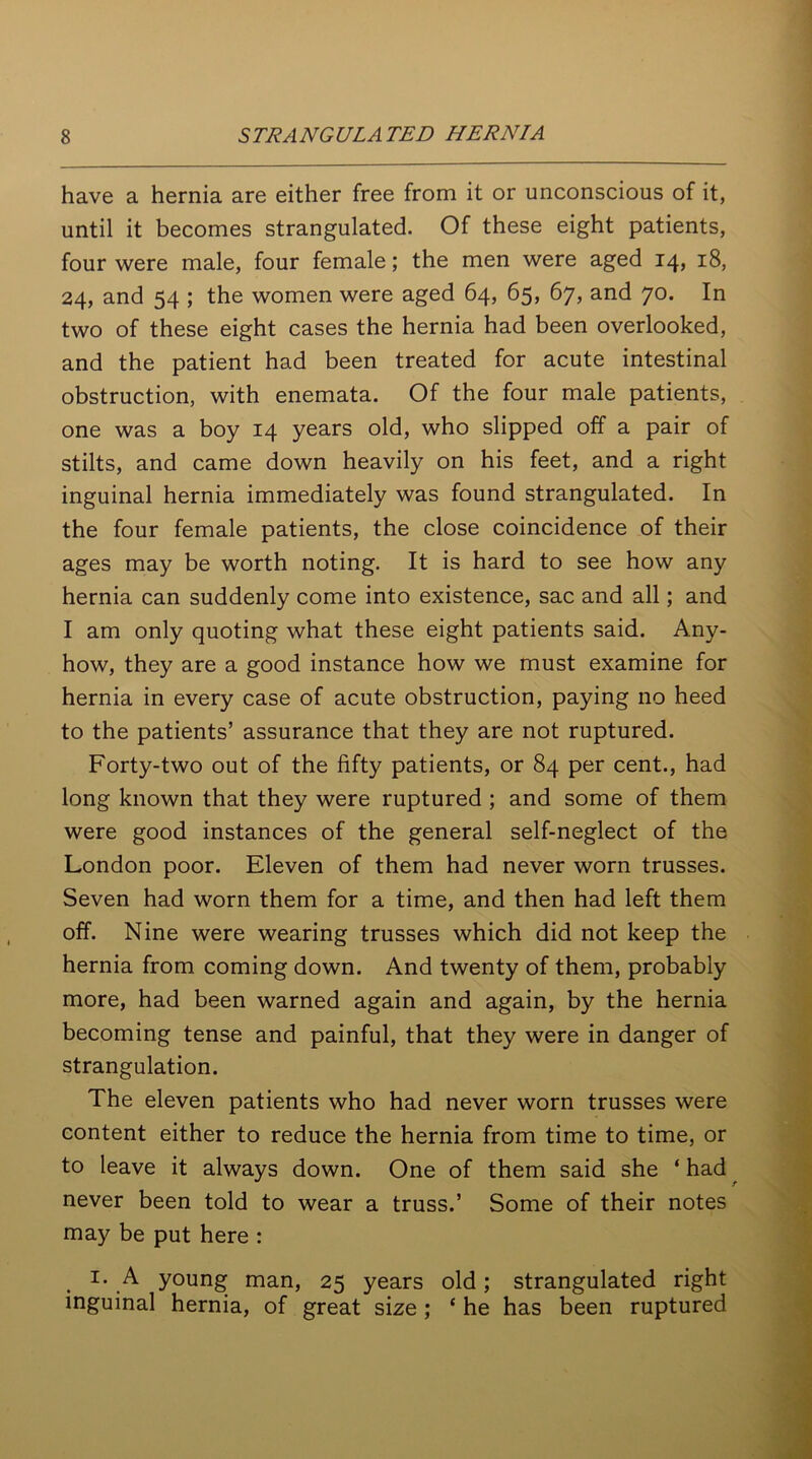 have a hernia are either free from it or unconscious of it, until it becomes strangulated. Of these eight patients, four were male, four female; the men were aged 14, 18, 24, and 54 ; the women were aged 64, 65, 67, and 70. In two of these eight cases the hernia had been overlooked, and the patient had been treated for acute intestinal obstruction, with enemata. Of the four male patients, one was a boy 14 years old, who slipped off a pair of stilts, and came down heavily on his feet, and a right inguinal hernia immediately was found strangulated. In the four female patients, the close coincidence of their ages may be worth noting. It is hard to see how any hernia can suddenly come into existence, sac and all; and I am only quoting what these eight patients said. Any- how, they are a good instance how we must examine for hernia in every case of acute obstruction, paying no heed to the patients’ assurance that they are not ruptured. Forty-two out of the fifty patients, or 84 per cent., had long known that they were ruptured ; and some of them were good instances of the general self-neglect of the London poor. Eleven of them had never worn trusses. Seven had worn them for a time, and then had left them off. Nine were wearing trusses which did not keep the hernia from coming down. And twenty of them, probably more, had been warned again and again, by the hernia becoming tense and painful, that they were in danger of strangulation. The eleven patients who had never worn trusses were content either to reduce the hernia from time to time, or to leave it always down. One of them said she ‘ had never been told to wear a truss.’ Some of their notes may be put here : 1. A young man, 25 years old; strangulated right inguinal hernia, of great size; * he has been ruptured